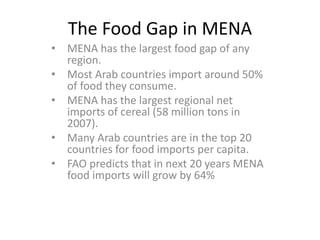 The Food Gap in MENA
• MENA has the largest food gap of any
  region.
• Most Arab countries import around 50%
  of food they consume.
• MENA has the largest regional net
  imports of cereal (58 million tons in
  2007).
• Many Arab countries are in the top 20
  countries for food imports per capita.
• FAO predicts that in next 20 years MENA
  food imports will grow by 64%
 