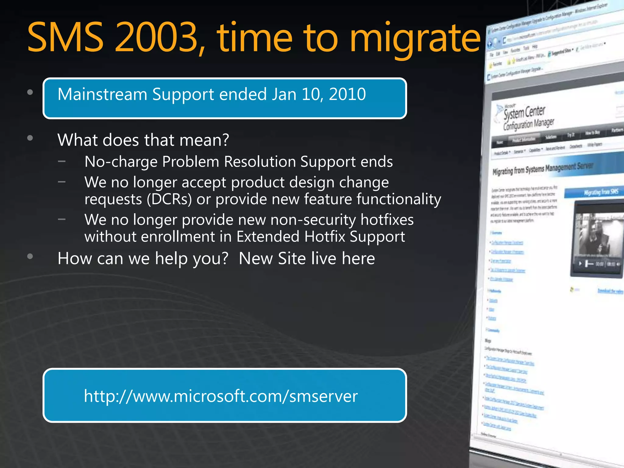 SMS 2003, time to migrate
•   Mainstream Support ended Jan 10, 2010

•   What does that mean?
    −   No-charge Problem Resolution Support ends
    −   We no longer accept product design change
        requests (DCRs) or provide new feature functionality
    −   We no longer provide new non-security hotfixes
        without enrollment in Extended Hotfix Support
•   How can we help you? New Site live here




        http://www.microsoft.com/smserver
 