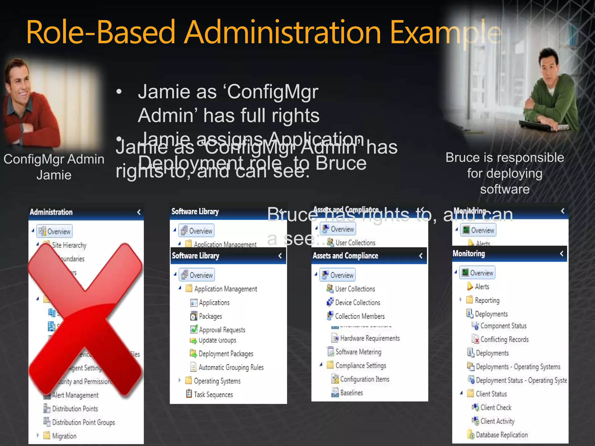 Role-Based Administration Example
                  • Jamie as ‘ConfigMgr
                     Admin’ has full rights
                  • Jamie assigns Application has
                  Jamie as ‘ConfigMgr Admin’
ConfigMgr Admin                                       Bruce is responsible
     Jamie        rights to, and can see: Bruce
                     Deployment role to                  for deploying
                                                           software

                                  Bruce has rights to, and can
                                  a see:.
 