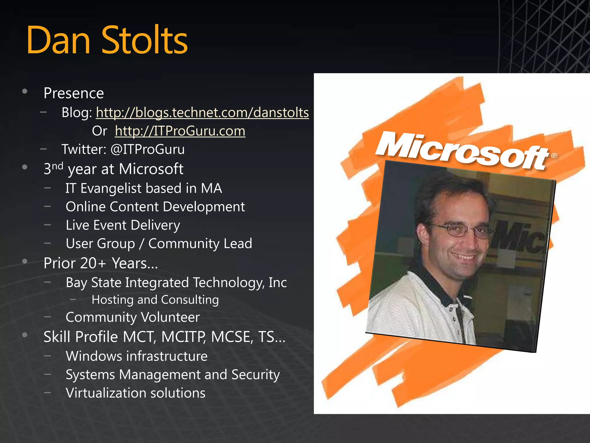 Dan Stolts
•   Presence
    − Blog: http://blogs.technet.com/danstolts
           Or http://ITProGuru.com
    − Twitter: @ITProGuru
•   3nd year at Microsoft
    −   IT Evangelist based in MA
    −   Online Content Development
    −   Live Event Delivery
    −   User Group / Community Lead
•   Prior 20+ Years…
    −   Bay State Integrated Technology, Inc
        −   Hosting and Consulting
    − Community Volunteer
•   Skill Profile MCT, MCITP, MCSE, TS…
    −   Windows infrastructure
    −   Systems Management and Security
    −   Virtualization solutions
 