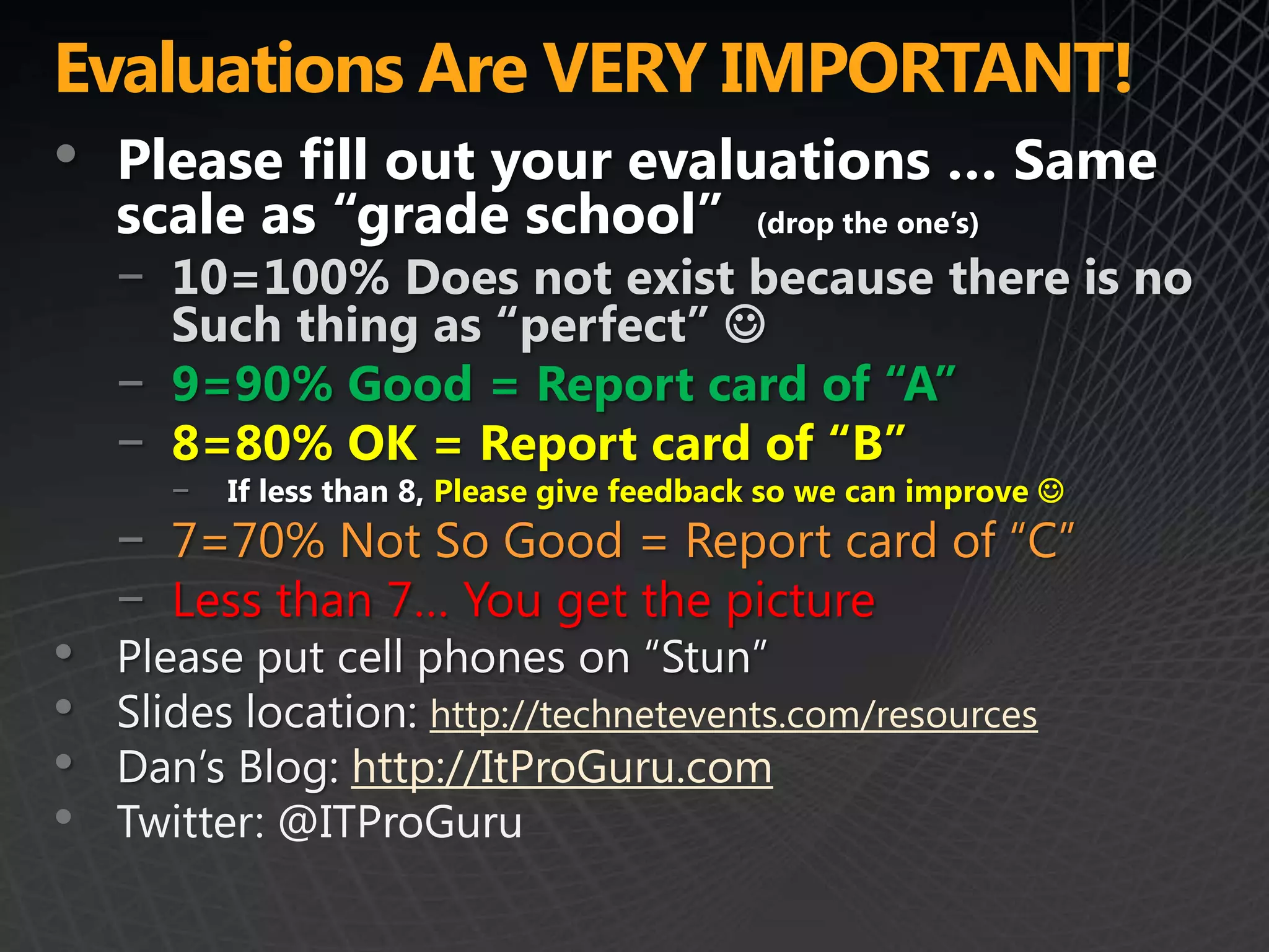 Evaluations Are VERY IMPORTANT!
• Please fill out your evaluations … Same
    scale as “grade school”                   (drop the one’s)

    − 10=100% Does not exist because there is no
      Such thing as “perfect” 
    − 9=90% Good = Report card of “A”
    − 8=80% OK = Report card of “B”
       −   If less than 8, Please give feedback so we can improve 
    − 7=70% Not So Good = Report card of “C”
    − Less than 7… You get the picture
•   Please put cell phones on “Stun”
•   Slides location: http://technetevents.com/resources
•   Dan’s Blog: http://ItProGuru.com
•   Twitter: @ITProGuru
 