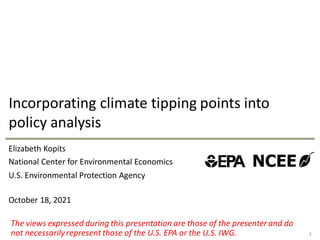National Center for Environmental Economics
U.S. Environmental Protection Agency
Incorporating climate tipping points into
policy analysis
1
Elizabeth Kopits
October 18, 2021
The views expressed during this presentation are those of the presenter and do
not necessarily represent those of the U.S. EPA or the U.S. IWG.
 