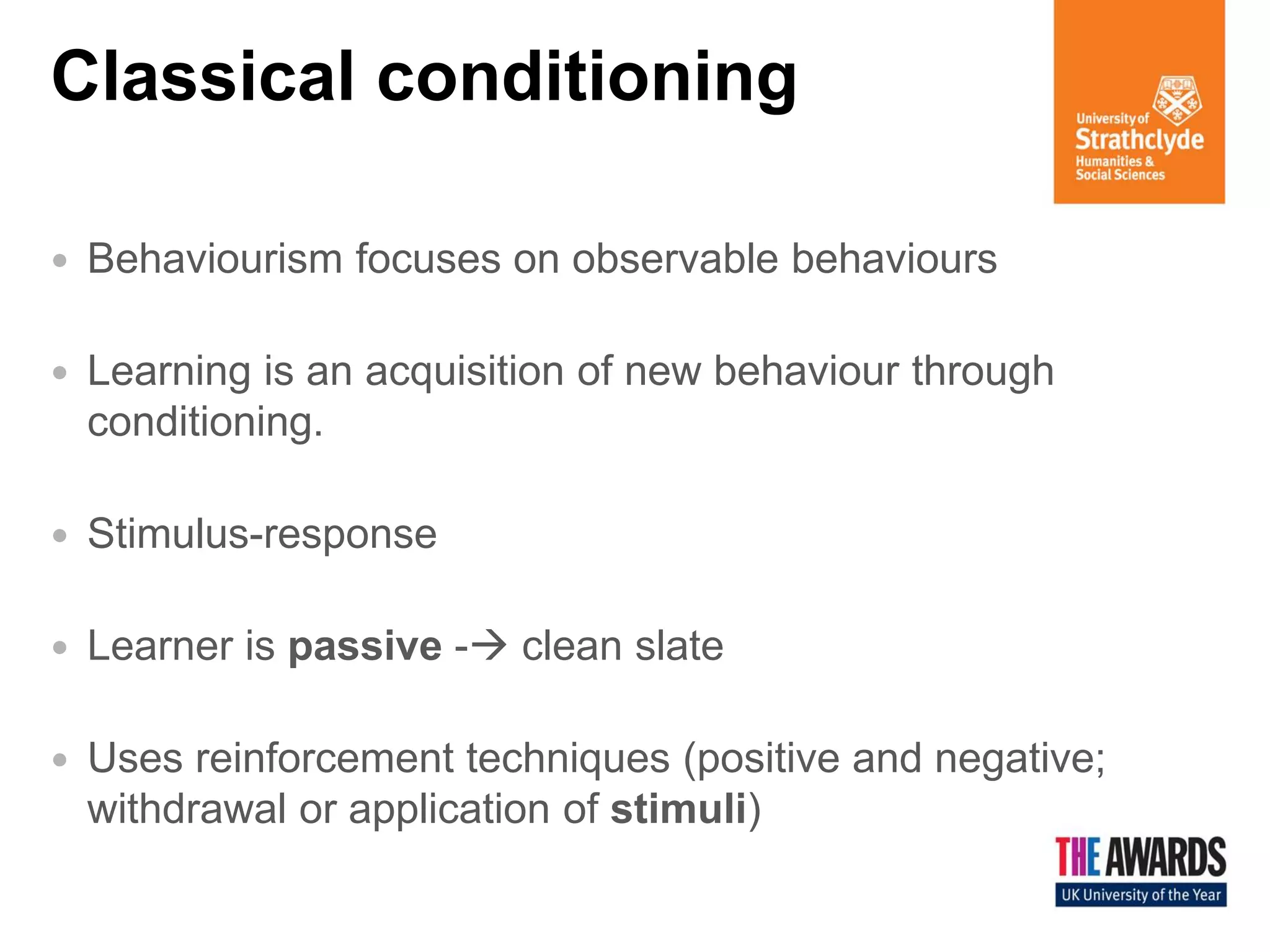Classical conditioning 
Behaviourism focuses on observable behaviours 
Learning is an acquisition of new behaviour through conditioning. 
Stimulus-response 
Learner is passive - clean slate 
Uses reinforcement techniques (positive and negative; withdrawal or application of stimuli)  