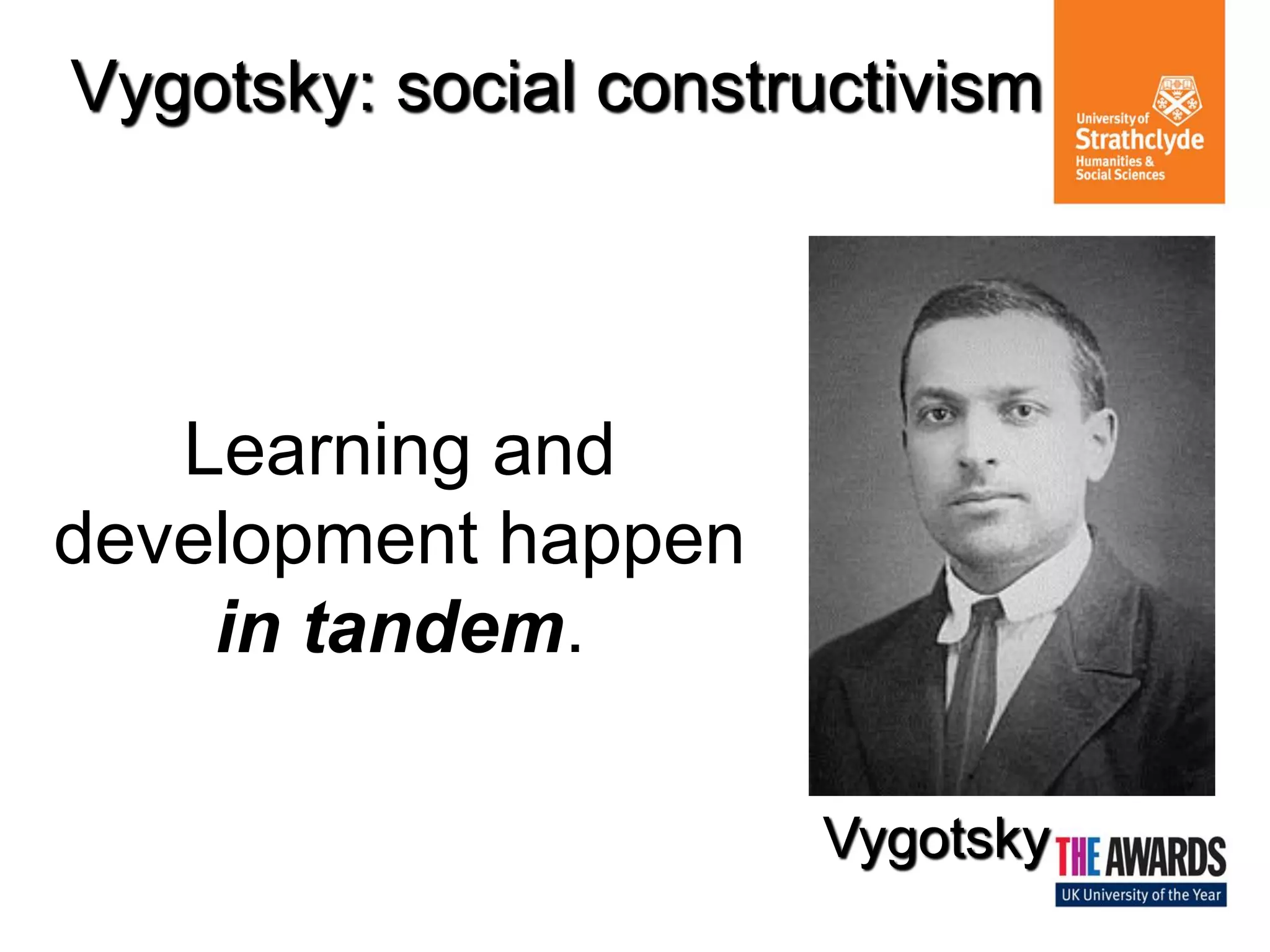 Vygotsky: social constructivism 
Learning and development happen in tandem. 
Vygotsky  