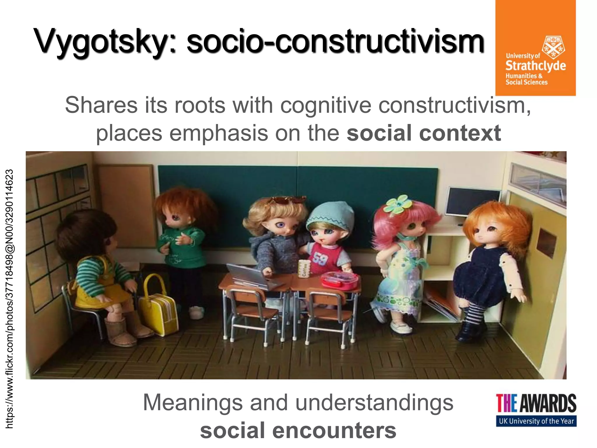 Vygotsky: socio-constructivism 
Shares its roots with cognitive constructivism, places emphasis on the social context Meanings and understandings social encounters 
https://www.flickr.com/photos/37718498@N00/3290114623  