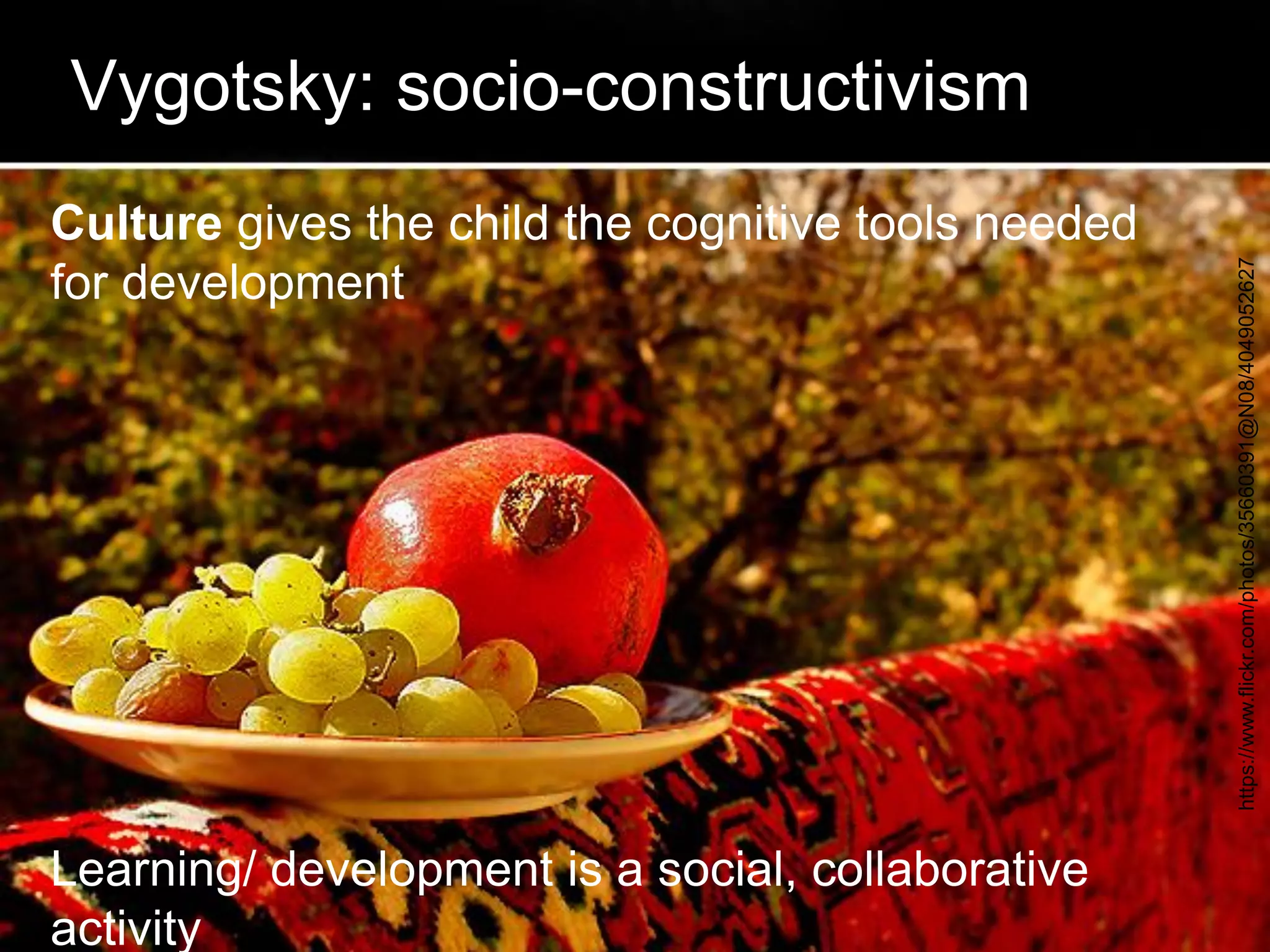 Vygotsky: socio-constructivism 
Culture gives the child the cognitive tools needed for development Learning/ development is a social, collaborative activity 
https://www.flickr.com/photos/35660391@N08/4049052627  