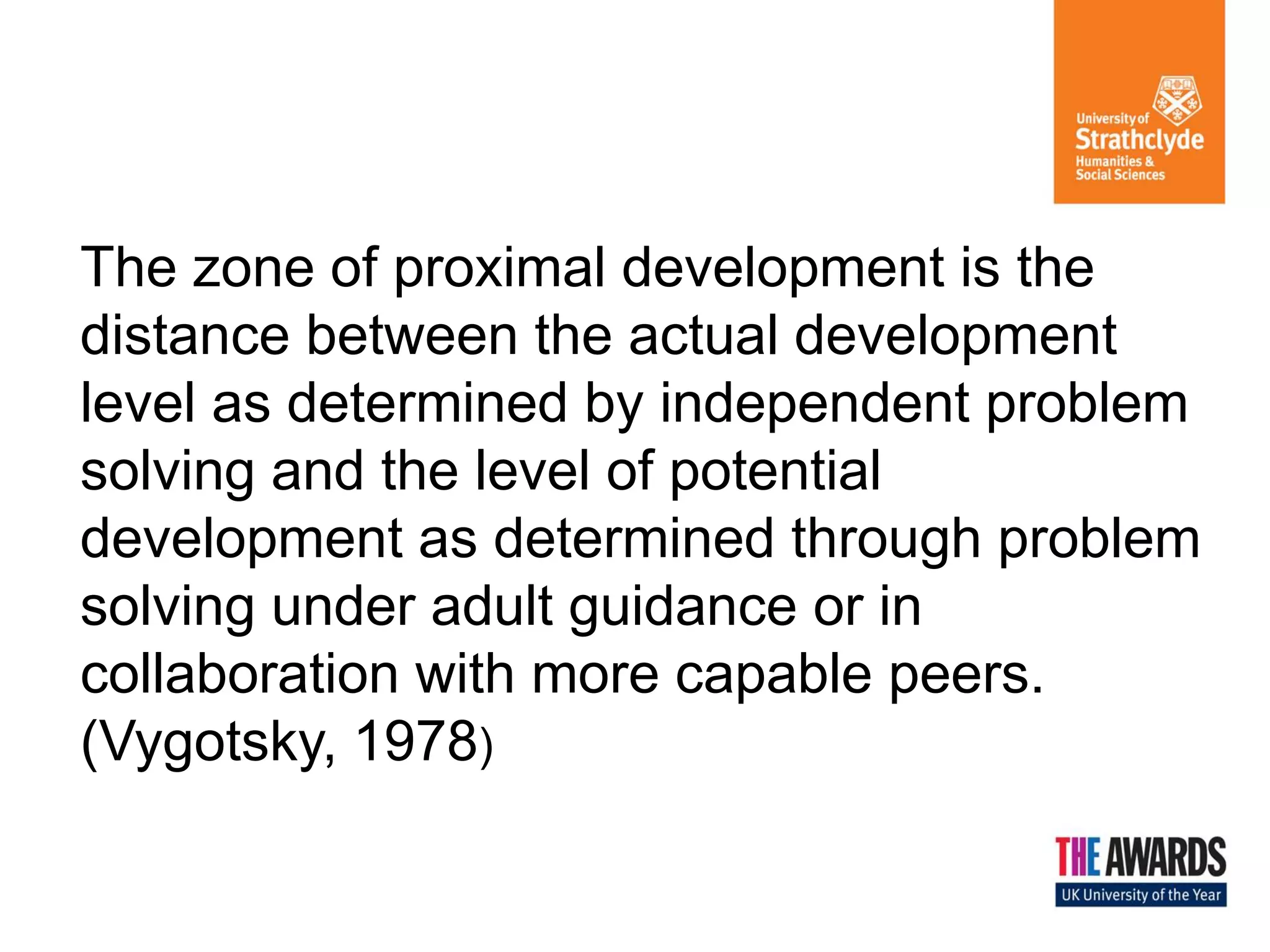 The zone of proximal development is the distance between the actual development level as determined by independent problem solving and the level of potential development as determined through problem solving under adult guidance or in collaboration with more capable peers. (Vygotsky, 1978)  