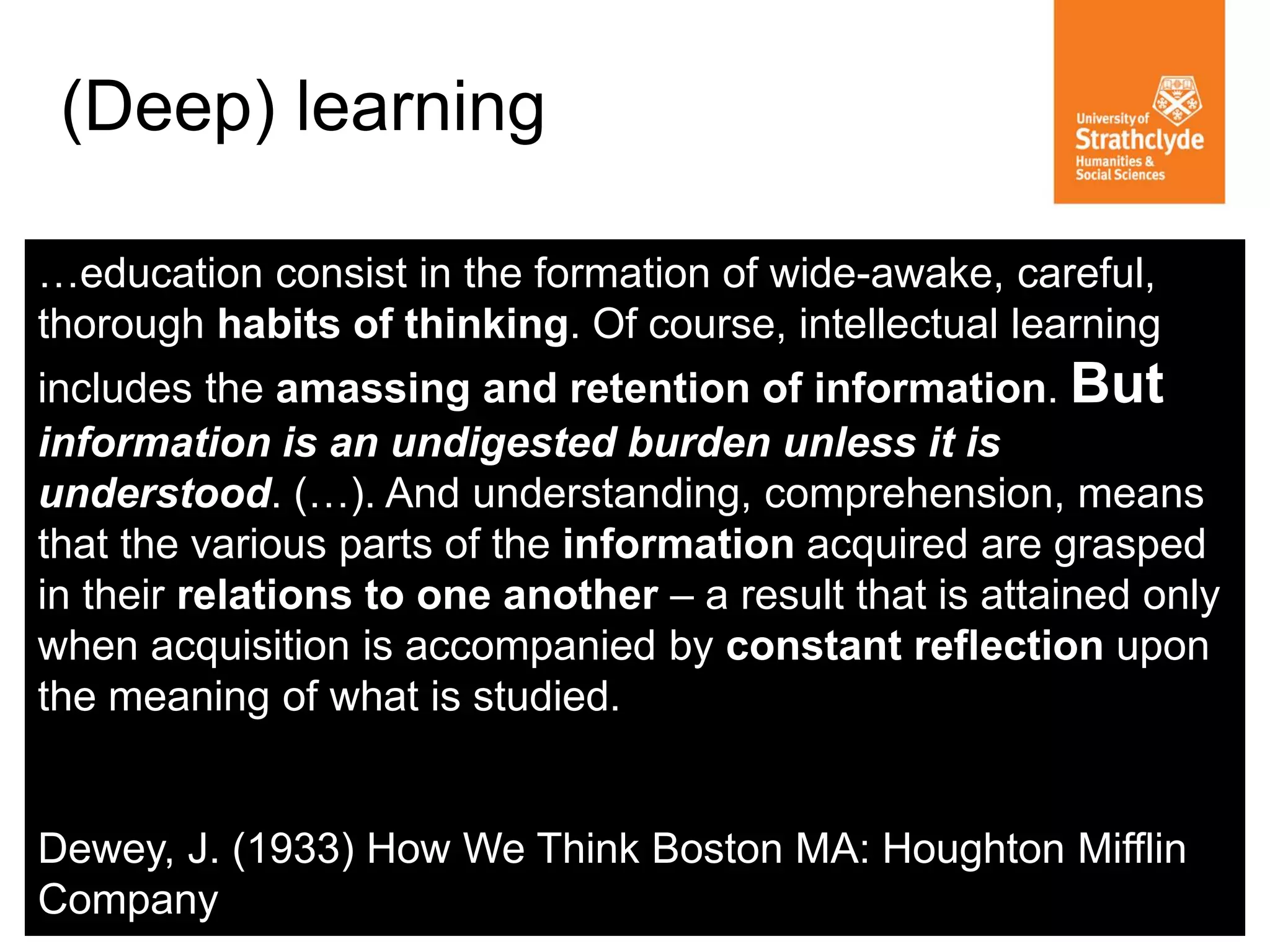 (Deep) learning 
…education consist in the formation of wide-awake, careful, thorough habits of thinking. Of course, intellectual learning includes the amassing and retention of information. But information is an undigested burden unless it is understood. (…). And understanding, comprehension, means that the various parts of the information acquired are grasped in their relations to one another – a result that is attained only when acquisition is accompanied by constant reflection upon the meaning of what is studied. Dewey, J. (1933) How We Think Boston MA: Houghton Mifflin Company  