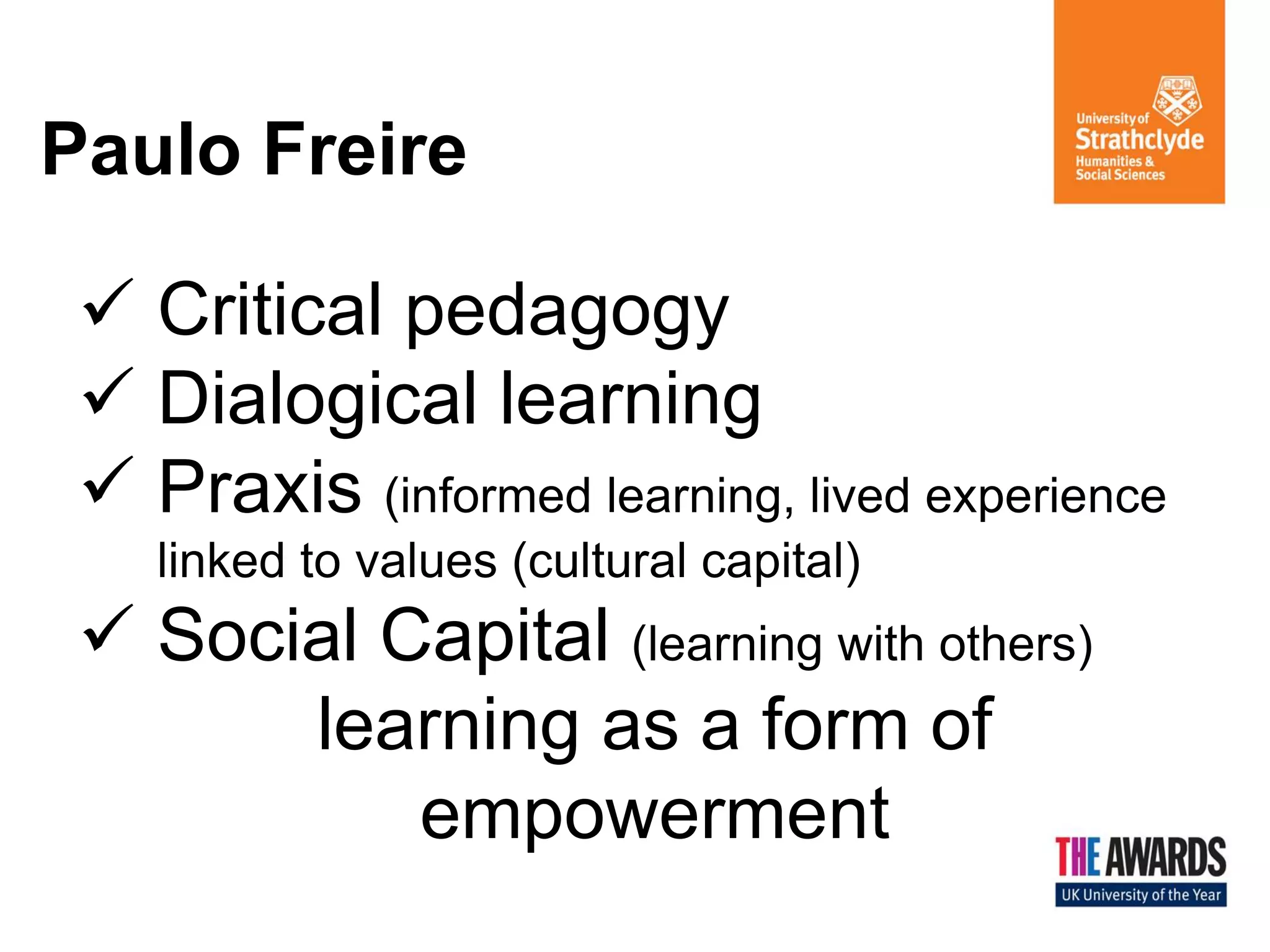 Paulo Freire 
Critical pedagogy 
Dialogical learning 
Praxis (informed learning, lived experience linked to values (cultural capital) 
Social Capital (learning with others) learning as a form of empowerment  