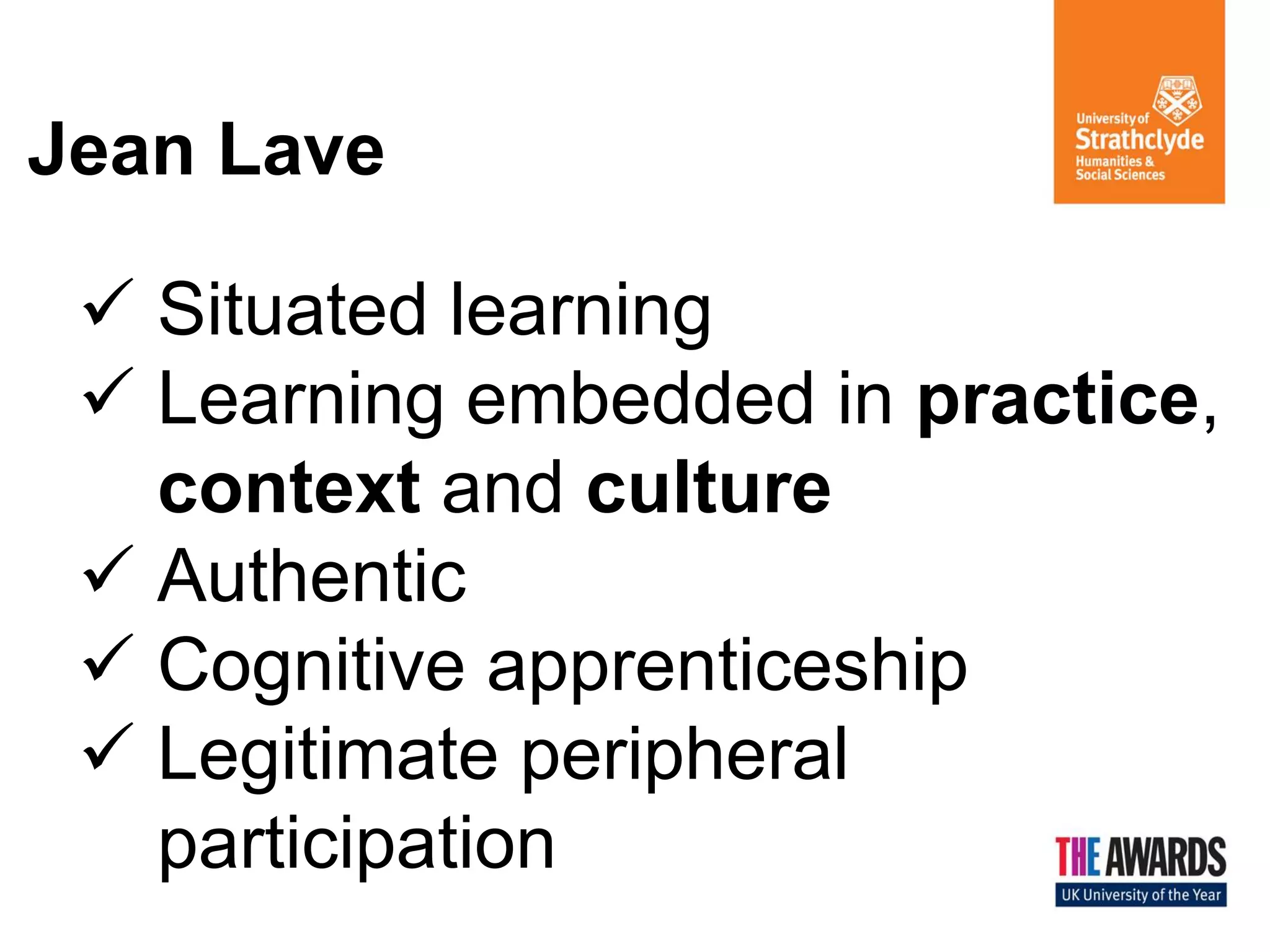 Jean Lave 
Situated learning 
Learning embedded in practice, context and culture 
Authentic 
Cognitive apprenticeship 
Legitimate peripheral participation  