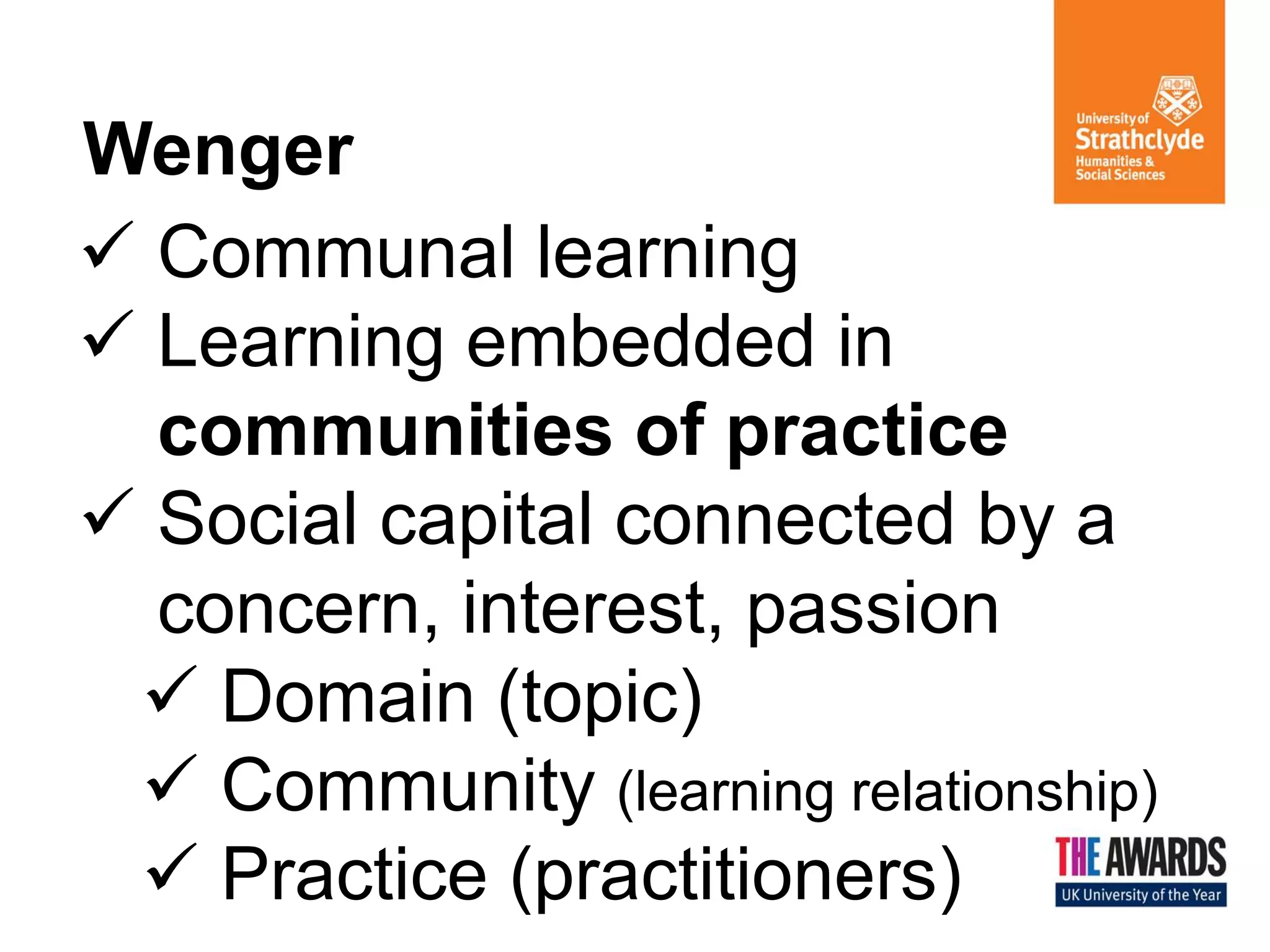Wenger 
Communal learning 
Learning embedded in communities of practice 
Social capital connected by a concern, interest, passion 
Domain (topic) 
Community (learning relationship) 
Practice (practitioners)  