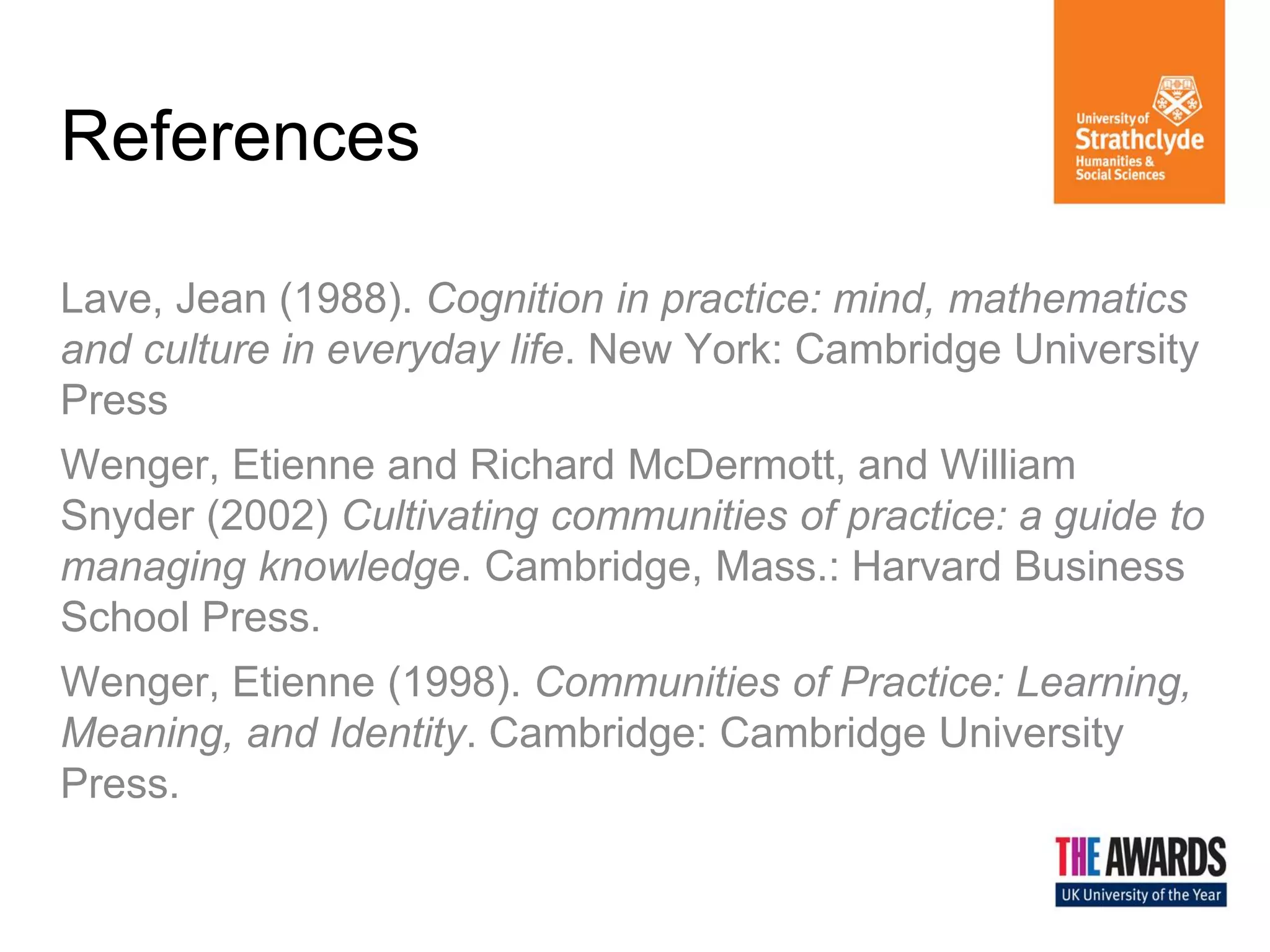 References 
Lave, Jean (1988). Cognition in practice: mind, mathematics and culture in everyday life. New York: Cambridge University Press Wenger, Etienne and Richard McDermott, and William Snyder (2002) Cultivating communities of practice: a guide to managing knowledge. Cambridge, Mass.: Harvard Business School Press. Wenger, Etienne (1998). Communities of Practice: Learning, Meaning, and Identity. Cambridge: Cambridge University Press. 