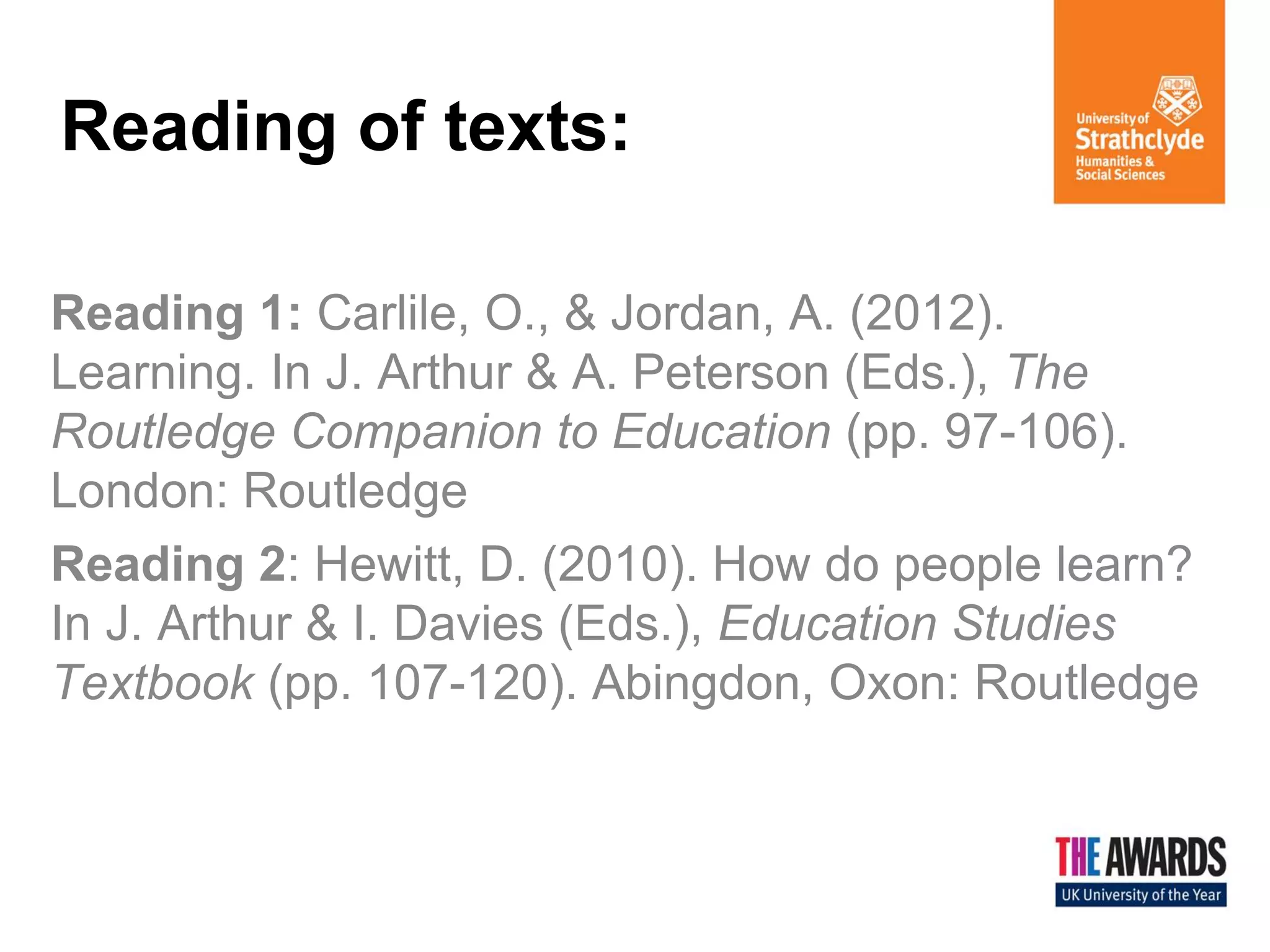 Reading of texts: 
Reading 1: Carlile, O., & Jordan, A. (2012). Learning. In J. Arthur & A. Peterson (Eds.), The Routledge Companion to Education (pp. 97-106). London: Routledge 
Reading 2: Hewitt, D. (2010). How do people learn? In J. Arthur & I. Davies (Eds.), Education Studies Textbook (pp. 107-120). Abingdon, Oxon: Routledge  