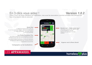 Homeless Plus : Application mobile solidaire
141 500
sans abri
Recencés
7,1 millions
de tonnes de
nourritures
gaspillées
Commerçants
Collectivités
Des millions
d’applications
30 millions de
Smartphones
vendus en 2015
Associations
1901
La technologie nous déconnecte souvent de la réalité, grâce à vous et à l’application Homeless plus,
elle nous incitera à la regarder droit dans les yeux
='
Particuliers
Recyclage
mobiles
 