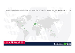 Grâce à vous, les autres utilisateurs de l'application, mais aussi les associations, pourront connaitre avec précision les
lieux et les besoins réels du sans-abri.
Bulle infos
Il s’agit d’une femme aidée 3 fois (3).
En vert les donations : Argent / vêtement et discussion
En rouge, les attentes : nourriture, boisson
Un très bon échange.
Vous avez un plat de trop, offrir un café
ou tout simplement discuter.
Cliquez pour participer à cet élan
solidaire.
Les Pictos Homeless Plus
Des pictos représentent les localisations et actions
réalisées envers des sans abri et avec leurs accords.
Les actions restent anonymes et si aucune interaction
est faite pour aider le sans abri, le picto de celui-ci
disparaîtra au bout de 8h.
Bouton vert : J’aide à mon tour !
.
Urgence vers le Samu Social
Cartographie sur les localisations
En 3 clics vous aidez ! Version 1.0.2
 