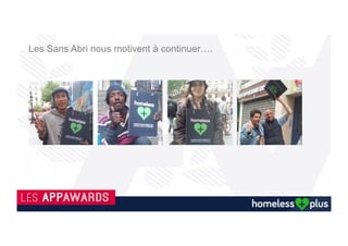 Son état d’esprit
L’application permet de contacter le
Samu social en cas d’urgence
Que ce soit de la nourriture de trop, un
jean, une couverture de trop, un café ou
tout simplement une discussion, cela
réchauffera le ventre et le cœur pour le
sans abri qui recevra votre geste.
La qualité d’échange
Répondre à ses besoins
Grâce à vous, les autres utilisateurs de l'application, mais aussi les associations, pourront connaitre avec précision les
lieux et les besoins réels du sans-abri.
En 3 clics vous aidez ! Version 1.0.2
Le but est de rapprocher des personnes
isolées et exclues en leur apportant
soutien, partage et échange.
 