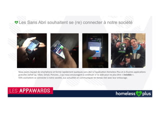 Les médias en parlent !
29/1/2016 Homeless plus : une appli pour aider les SDF - L'ANGUILLE SOUS LA ROCHE - l'ADN
http://www.ladn.eu/actualites/homeless-plus-appli-pour-aider-sdf,article,29634.html 1/3
INSPIRATION RÉFLEXION INNOVATION VIE DE LA COM' VIE DES MEDIA PAR SECTEUR LA REVUE
Accueil > INSPIRATION > L'ANGUILLE SOUS LA ROCHE AVEC SOLAR >
Homeless plus : une appli pour aider les SDF
HOMELESS PLUS : UNE APPLI POUR AIDER LES SDF
Publié le 20/01/2016 Par Maÿlis Darras
En cette période de froid glacial, la meilleure chose que vous puissiez faire est de
télécharger cette app engagée qui lutte contre l’exclusion sociale et le gaspillage.
La technologie  nous  déconnecte  souvent  de  la  réalité.  Ici,  c’est  le  contraire,  elle  nous  incite  à  la
regarder droit dans les yeux. 
Venir en aide à une personne qui vit dans la rue, c’est ce que propose Homeless plus. Le principe est
simple : vous pouvez géolocaliser un sans­abri sur une carte, indiquer s’il s’agit d’un homme ou d’une
femme, son humeur, et cocher ce que vous lui avez apporté : à boire ou à manger, mais aussi des
vêtements ou une petite conversation réconfortante. Ainsi, la prochaine personne pourra lui apporter
autre chose, et ensemble vous contribuerez à lutter contre son exclusion. Un repas, un pull, un duvet
ou un café chaud suffisent à réchauffer le ventre et le cœur !
A R T I C L E S À
D E C O U V R I R
2.5K 25 34
DATAS DATAS AVEC
LES ECHOSMÉDIAS
M PUBLICITÉ-
RÉGIEOBS
GARANTIT
L’AFFINITÉ DES
CAMPAGNES
DIGITALES
MAISON 2050 AVEC
18H39.FR
2050 : DES
HABITATIONS
SANS PÉTROLE
L'ANGUILLE SOUS LA
ROCHE AVEC SOLAR
JOB DE RÊVE :
DEVENEZ
BÂTISSEUR CHEZ
LEGO
L E S S É Q U E N C E S
D E L ’ I N N O V A T I O N
M a r k e t i n g , c o m ' , p u b '
 