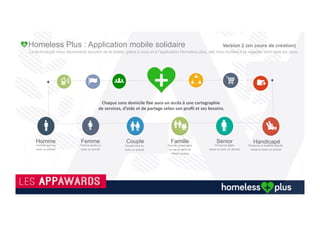 Les Sans Abri souhaitent se (re) connecter à notre société
Nous+avons+équipé+de+smartphone+et+formé+rapidement+quelques+sans+abri+à+l’applica(on+Homeless+Plus+et+à+d’autres+applica(ons+
gratuites+(what’up,+Viber,+Gmail,+Pictures…)+qui+nous+encouragent+à+con(nuer+à+l’ai+aidé+pour+ne+plus+être+«+invisible+».++
93%+souhaitent+se+connecter+à+notre+société,+aux+actualités+et+communiquer+en+temps+réel+avec+leur+entourage.++
 
