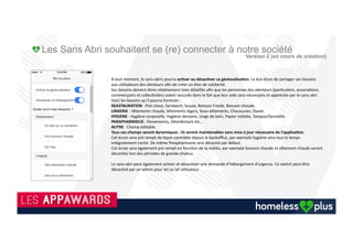 Homeless Plus : Application mobile solidaire
Version 2 en cours de création.
La Version 2 de l’application deviendra une vraie plateforme d’échange, collaborative et solidaire
Commerçants
Hypermarchés et commerçants donneront les
produits consommables aux associations qui
les distribueront aux sans abris. Un
commerçant aura la possibilité d’offrir ses
services (coiffure, infirmier, relooking…).
Associations - Maraudes
Les associations proposeront leurs services
(hébergement, nourriture, vêtement, conseil juridique,
psychologue, etc.…).
Des circuits de maraudes seront visibles.
Collectivités
.
Reconnecter 141 500 SDF
Les sans abri reconnectés à notre société
pourront se localiser nous alerter de leurs
besoins en temps réel.
Evènements solidaires
Des événements selon visibles et des opérations de
récupération de consommables non périssables dont des
Smartphones afin de les (re)conditionner et les offrir aux
sans abri.(Version 2 Homeless Plus).
Des marques « Partenaires » seront visibles dans le cadre
d’évènements solidaires.
Samu Social
Appel et localisation pour sauver une vie.Des services de la ville seront visibles
(sanisettes, douches publics, wifi,…)
Information / Affichage et Sensibilisation tout public..
Chacun'de'ces'proﬁls'possèdera'des'droits'diﬀérents.''
 