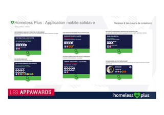 Evènements
Solidaires
•  Les marques pourront créer des
évènements solidaires.
•  Opération récupération, recyclage de
Smartphones.
•  Opération auprès de grandes marques
tel que forfait minute offerte/mois.
Associations
•  Evènements visibles des associations visible
pour tout le monde ou seulement les sans
abris.
•  Proposition de service visible selon profil
•  Création de circuits d’évènements et planning
•  Liaisons avec les commerçants
Commerces
•  Evènements visibles pour tout le monde ou
par les associations, maraudes pour leur
bonne distribution.
•  Propositions de produits et de services
(coiffeurs, médecins, avocat, administratif,
psychologues,
Collectivités
•  Les collectivités communiqueront sur les
évènements afin de faire connaître et
faire évoluer ces élans solidaires.
•  Des pictos des services de chaque ville
La technologie nous déconnecte souvent de la réalité, grâce à vous et à l’application Homeless plus, elle nous incitera à la regarder droit dans les yeux.
Homeless Plus : Application mobile solidaire Version 2 (en cours de création)
 