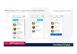 Les Sans Abri souhaitent se (re) connecter à notre société
A+tout+moment,+le+sansVabris+pourra+ac1ver'ou'désac1ver'sa'géolocalisa1on.+Le+but+étant+de+partager+ses+besoins+
aux+u(lisateurs+des+alentours+aﬁn+de+créer+un+élan+de+solidarité.+
Ses+besoins+doivent+êtres+rela(vement+bien+détaillés+aﬁn+que+les+personnes+des+alentours+(par(culiers,+associa(ons,+
commerçants+et+collec(vités)+soient+rassurés+dans+le+fait+que+leur+aide+sera+nécessaire+et+appréciée+par+le+sansVabri.+
Voici+les+besoins+qu’il+pourra+formuler+:+
REASTAURATION':+Plat+chaut,+Sandwich,+Soupe,+Boisson+Froide,+Boisson+chaude.+
LINGERIE':+Vêtements+chauds,+Vêtements+légers,+SousVvêtements,+Chaussures,+Duvet.+
HYGIENE':+Hygiène+corporelle,+Hygiène+dentaire,+Linge+de+bain,+Papier+toile7e,+Tampon/Servie7e.+
PARAPHARMACIE':+Pansements,+Désinfectant+etc…+
AUTRE':+Champ+éditable.+
Tous'ces'champs'seront'dynamiques':'ils'seront'maintenables'sans'mise'à'jour'nécessaire'de'l’applica1on.'
Cet+écran+sera+pré+rempli+de+façon+contrôlée+depuis+le+backoﬃce,+par+exemple+hygiène+sera+tout+le+temps+
intégralement+coché.+De+même+Parapharmacie+sera+décoché+par+défaut.+
Cet+écran+sera+également+pré+rempli+en+fonc(on+de+la+météo,+par+exemple+boisson+chaude+et+vêtement+chauds+seront+
décochés+lors+des+périodes+de+grande+chaleur.+
Le+sansVabri+peut+également+ac(ver+et+désac(ver+une+demande+d’hébergement+d’urgence.+Ce+switch+peut+être+
désac(vé+par+un+admin+pour+tel+ou+tel+u(lisateur.+
Version 2 (en cours de création)
 