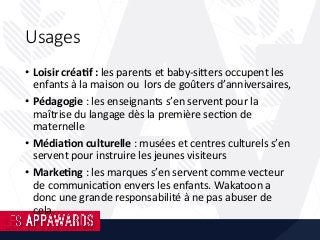 Usages
•  Loisir	créa;f	:	les	parents	et	baby-siKers	occupent	les	
enfants	à	la	maison	ou		lors	de	goûters	d’anniversaires,	
•  Pédagogie	:	les	enseignants	s’en	servent	pour	la	
maîtrise	du	langage	dès	la	première	sec8on	de	
maternelle	
•  Média;on	culturelle	:	musées	et	centres	culturels	s’en	
servent	pour	instruire	les	jeunes	visiteurs	
•  Marke;ng	:	les	marques	s’en	servent	comme	vecteur	
de	communica8on	envers	les	enfants.	Wakatoon	a	
donc	une	grande	responsabilité	à	ne	pas	abuser	de	
cela.		
 