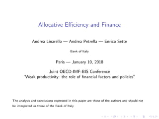 Allocative Eﬃciency and Finance
Andrea Linarello — Andrea Petrella — Enrico Sette
Bank of Italy
Paris — January 10, 2018
Joint OECD-IMF-BIS Conference
“Weak productivity: the role of ﬁnancial factors and policies”
The analysis and conclusions expressed in this paper are those of the authors and should not
be interpreted as those of the Bank of Italy
 