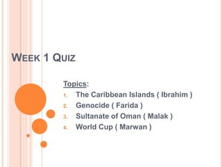 Week 1 Quiz Topics:   The Caribbean Islands ( Ibrahim ) Genocide ( Farida ) Sultanate of Oman ( Malak ) World Cup ( Marwan ) 