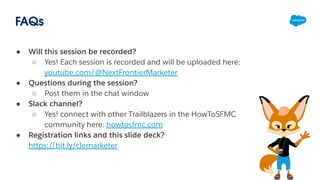 FAQs
● Will this session be recorded?
○ Yes! Each session is recorded and will be uploaded here:
youtube.com/@NextFrontierMarketer
● Questions during the session?
○ Post them in the chat window
● Slack channel?
○ Yes! connect with other Trailblazers in the HowToSFMC
community here: howtosfmc.com
● Registration links and this slide deck?
https://bit.ly/clemarketer
 