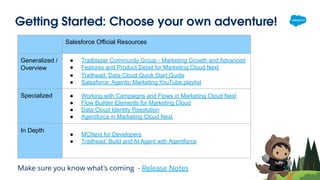 Getting Started: Choose your own adventure!
Salesforce Official Resources
Generalized /
Overview
● Trailblazer Community Group - Marketing Growth and Advanced
● Features and Product Detail for Marketing Cloud Next
● Trailhead: Data Cloud Quick Start Guide
● Salesforce: Agentic Marketing YouTube playlist
Specialized ● Working with Campaigns and Flows in Marketing Cloud Next
● Flow Builder Elements for Marketing Cloud
● Data Cloud Identity Resolution
● Agentforce in Marketing Cloud Next
In Depth
● MCNext for Developers
● Trailhead: Build and AI Agent with Agentforce
Make sure you know what’s coming - Release Notes
 