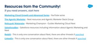 Resources from the Community!
If you need answers, start here
Marketing Cloud Growth and Advanced Series - YouTube series
The Agentic Marketer - Next resources and Agentic Marketer Slack Group
Nobuyuki Watanabe - Marketing Champion - Guides Marketing Cloud Next
SalesforceBen - Salesforce resources including information about Agentic Marketing and
Next
Reddit - This is only one conversation about Next, there are other threads if searched
LinkedIn - This is only one conversation about Next, there are other threads if searched
 
