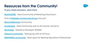 Resources from the Community!
If you need answers, start here
HowToSFMC - Slack Community of Marketing Cloud Users
Find a Trailblazer Community Group near you!
MomentMarketer Community
EmailGeeks - Slack Community with an AI channel, #email-ai
WhatsApp - Salesforce Developer W3Web
Lifecycle Luminaries - Slack group with an AI focus
MOPsPROs community - Slack space for Marking Operations Professionals
 