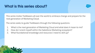 What is this series about?
This series invites Trailblazers all over the world to embrace change and prepare for the
next generation of Marketing Cloud.
The series seeks to guide Trailblazers through the following questions:
1. What is the next generation of Marketing Cloud and what does it mean to me?
2. How do I orient myself within the Salesforce Marketing ecosystem?
3. What foundational knowledge and resources I need to skill up?
 
