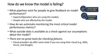 How do we know the model is failing?
• What pipelines exist for people to give feedback on model
performance?
• Experts/Operators who are using the models.
• People who are affected by the model.
• How do we automate monitoring the most critical model
performance metrics?
• What outside data is available as a check against our assumptions
about the model?
• There are no great tools for checking failures.
• Cloud providers do offer some tools if you are using their cloud (e.g. AWS,
Azure, and Google).
3/1/20XX SAMPLE FOOTER TEXT 22
Human Agency
and Oversight
Prevention
of Harm
 