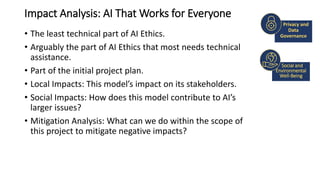 Impact Analysis: AI That Works for Everyone
• The least technical part of AI Ethics.
• Arguably the part of AI Ethics that most needs technical
assistance.
• Part of the initial project plan.
• Local Impacts: This model’s impact on its stakeholders.
• Social Impacts: How does this model contribute to AI’s
larger issues?
• Mitigation Analysis: What can we do within the scope of
this project to mitigate negative impacts?
SAMPLE FOOTER TEXT
Social and
Environmental
Well-Being
Privacy and
Data
Governance
 