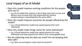Local Impact of an AI Model
• Does this model improve working conditions for the people
who use it?
• e.g. An AI model that requires a lot of data input from nurses and
doctors may increase their job responsibilities without
compensating or rewarding them for extra effort.
• Does this model improve outcomes for people affected by the
model?
• e.g. A fraud detection model may speed payment for most
individuals.
• Does this model make things worse for some individuals?
• e.g. A fraud detection model may speed payment for most
individuals and slow payment for others to an unacceptable level.
• Are we collecting only the data we need? Are we keeping that
data safe?
• e.g. Does my word game really need my location?
Social and
Environmental
Well-Being
Privacy and
Data
Governance
 
