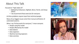 About This Talk
Focused on “high-stakes AI”.
• Defined by Smbasivan, Highball, Akron, Parish, and Aroyo
(2021)
• I do recommend these exercises for everyone.
AI Ethics problems require input from technical people.
Many of our biggest issues come from manual verification of
automated systems.
When I say “AI that works for everyone,” I mean everyone.
• People using the model
• People affected by the model
• Data labelers
• Data engineers
• Machine learning engineers
• Data scientists
3/1/20XX SAMPLE FOOTER TEXT 3
 