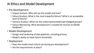 AI Ethics and Model Development
• Pre-Development
• Impact Analysis: Who will use the model and how?
• Failure Analysis: What is the most impactful failure? What is an acceptable
level of failure?
• Fairness Analysis: What are the underrepresented/unpriviledged groups?
• Failure Monitoring: What development is needed for Human-to-Model
feedback?
• Model Development
• Design and hardening of data pipelines, including privacy.
• Model’s ability to meet failure thresholds.
• Deployment
• Does the model meet criteria set during pre-development?
• Are the requirements in place?
 