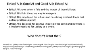 Ethical AI is Good AI and Good AI is Ethical AI
• Ethical AI knows when it fails and the impact of those failures.
• Ethical AI fails in the same way for everyone.
• Ethical AI is monitored for failures and has strong feedback loops that
surface problems quickly.
• Ethical AI is designed for positive impact on the communities where it
is implemented and for society as a whole.
Who doesn’t want that?
Ellis-Lee, Mia. (2008) “Accessible Design is Good Design & Good Design is Accessible Design. Flywheel hosted blog.
https://www.flywheelstrategic.com/thinking/post/flywheel-blog/2018/04/06/accessible-design-is-good-design-good-
design-is-accessible-design
 