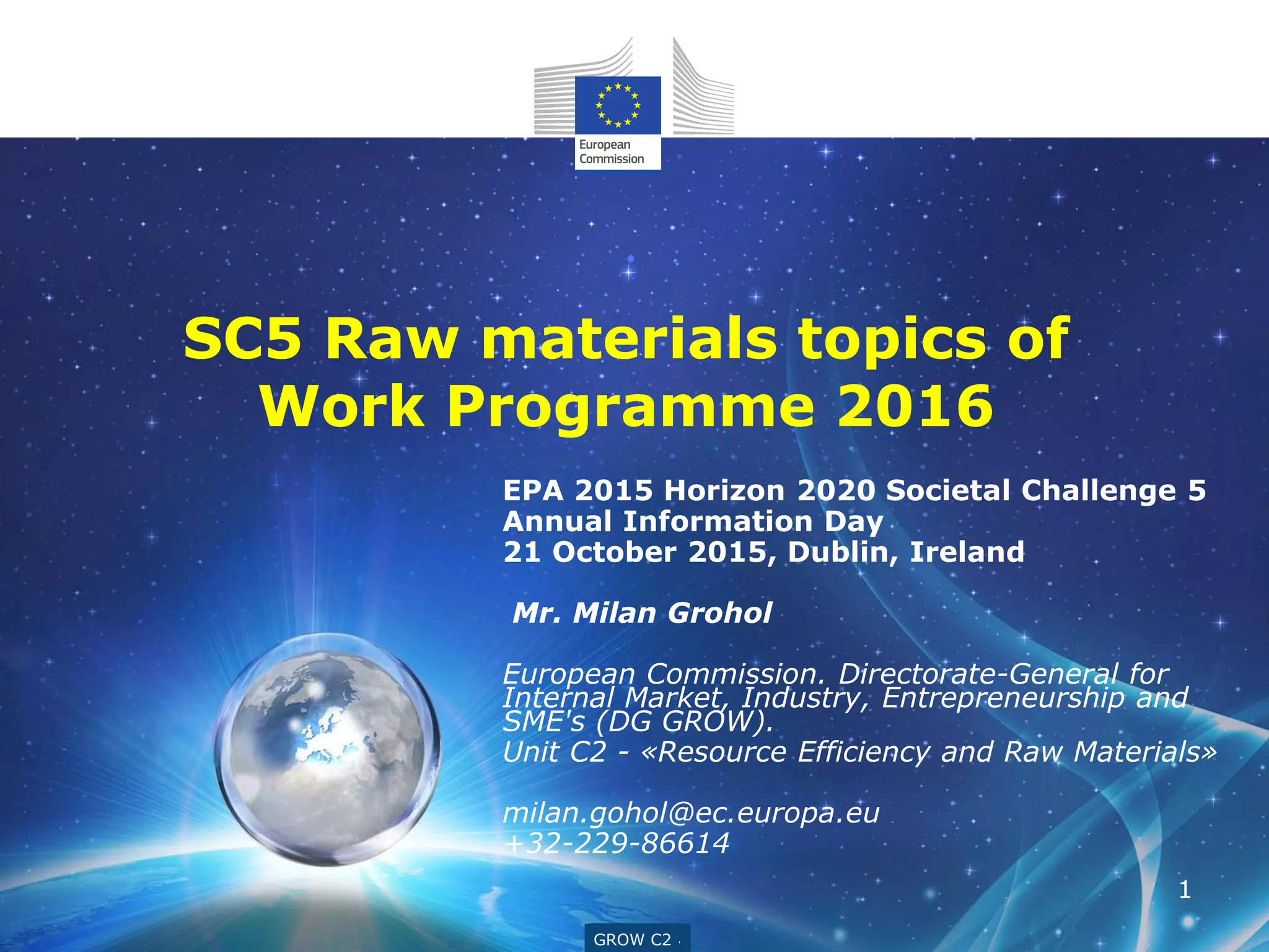 GROW G4
EPA 2015 Horizon 2020 Societal Challenge 5
Annual Information Day
21 October 2015, Dublin, Ireland
Mr. Milan Grohol
European Commission. Directorate-General for
Internal Market, Industry, Entrepreneurship and
SME's (DG GROW).
Unit C2 - «Resource Efficiency and Raw Materials»
milan.gohol@ec.europa.eu
+32-229-86614
GROW C2
1
SC5 Raw materials topics of
Work Programme 2016
 