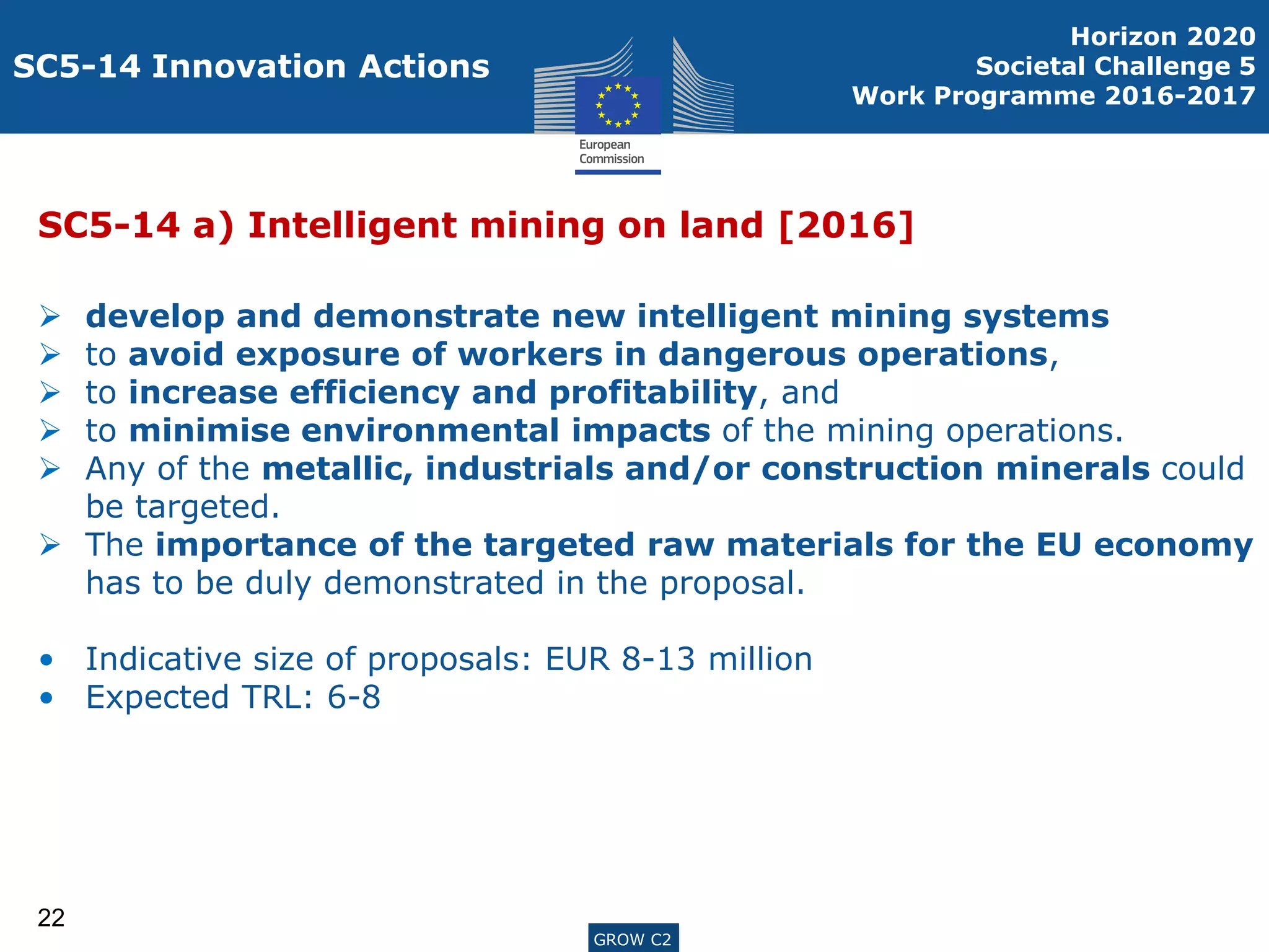 ENTR G3GROW C2
SC5-14 Innovation Actions
SC5-14 a) Intelligent mining on land [2016]
 develop and demonstrate new intelligent mining systems
 to avoid exposure of workers in dangerous operations,
 to increase efficiency and profitability, and
 to minimise environmental impacts of the mining operations.
 Any of the metallic, industrials and/or construction minerals could
be targeted.
 The importance of the targeted raw materials for the EU economy
has to be duly demonstrated in the proposal.
• Indicative size of proposals: EUR 8-13 million
• Expected TRL: 6-8
22
Horizon 2020
Societal Challenge 5
Work Programme 2016-2017
GROW C2
 