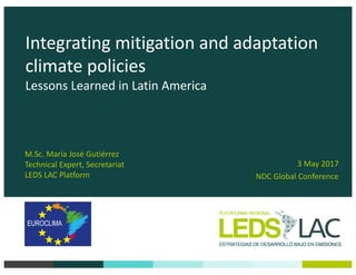Integrating	mitigation	and	adaptation	
climate	policies
Lessons	Learned	in	Latin	America
3 May	2017
NDC	Global	Conference
M.Sc.	María	José	Gutiérrez
Technical	Expert,	Secretariat
LEDS	LAC	Platform
 