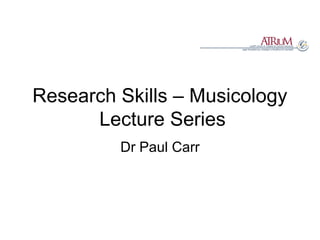 Research Skills – Musicology  Lecture Series Dr Paul Carr 
