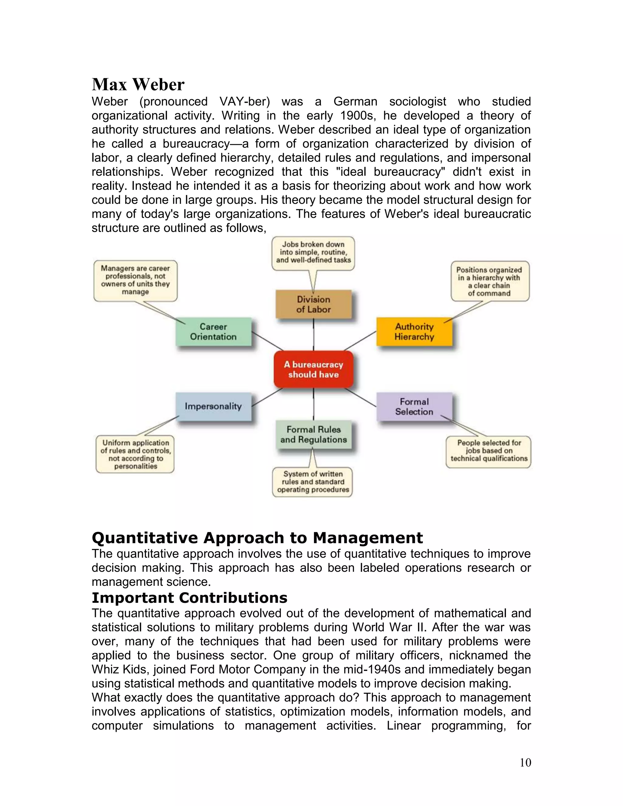 Max Weber
Weber (pronounced VAY-ber) was a German sociologist who studied
organizational activity. Writing in the early 1900s, he developed a theory of
authority structures and relations. Weber described an ideal type of organization
he called a bureaucracy—a form of organization characterized by division of
labor, a clearly defined hierarchy, detailed rules and regulations, and impersonal
relationships. Weber recognized that this "ideal bureaucracy" didn't exist in
reality. Instead he intended it as a basis for theorizing about work and how work
could be done in large groups. His theory became the model structural design for
many of today's large organizations. The features of Weber's ideal bureaucratic
structure are outlined as follows,




Quantitative Approach to Management
The quantitative approach involves the use of quantitative techniques to improve
decision making. This approach has also been labeled operations research or
management science.
Important Contributions
The quantitative approach evolved out of the development of mathematical and
statistical solutions to military problems during World War II. After the war was
over, many of the techniques that had been used for military problems were
applied to the business sector. One group of military officers, nicknamed the
Whiz Kids, joined Ford Motor Company in the mid-1940s and immediately began
using statistical methods and quantitative models to improve decision making.
What exactly does the quantitative approach do? This approach to management
involves applications of statistics, optimization models, information models, and
computer simulations to management activities. Linear programming, for


                                                                               10
 