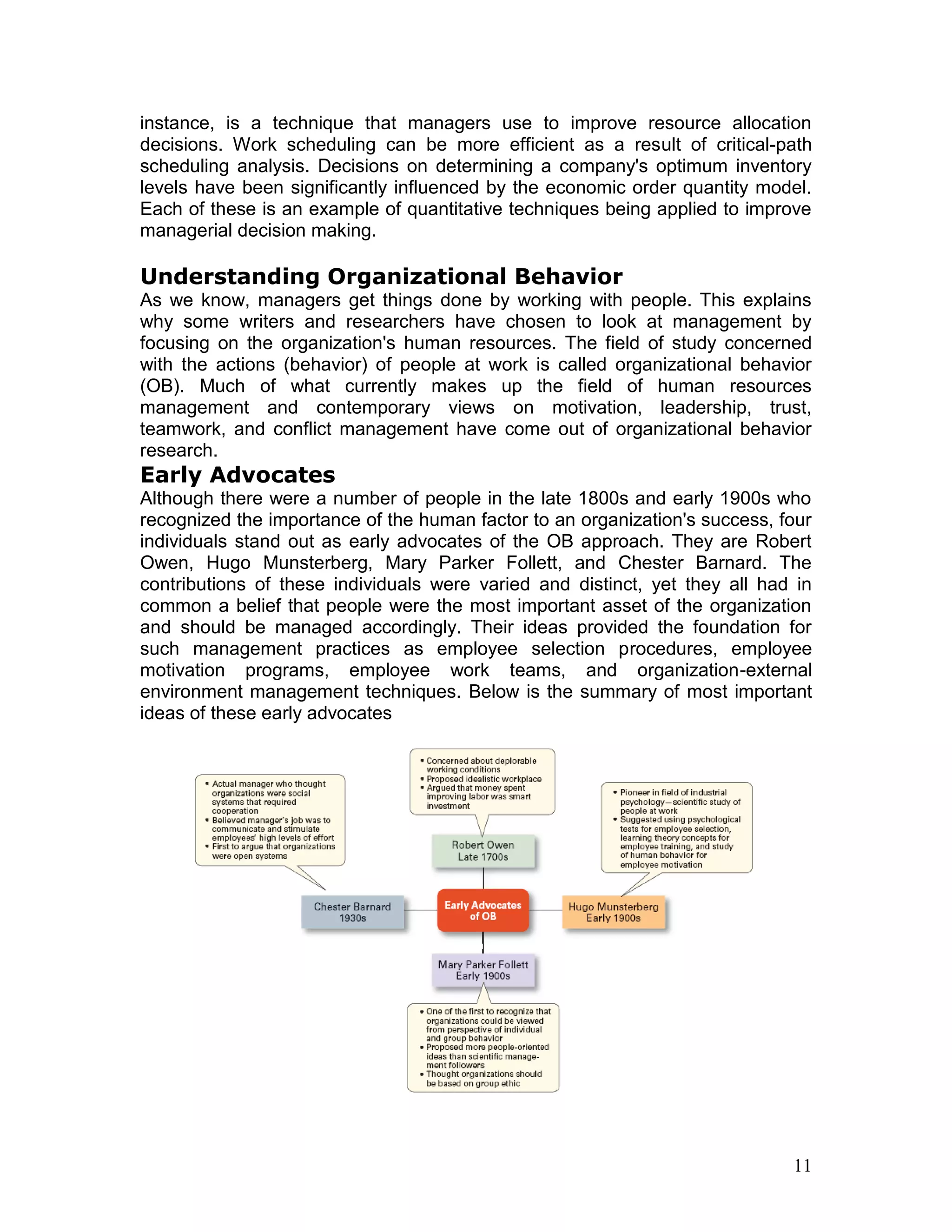 instance, is a technique that managers use to improve resource allocation
decisions. Work scheduling can be more efficient as a result of critical-path
scheduling analysis. Decisions on determining a company's optimum inventory
levels have been significantly influenced by the economic order quantity model.
Each of these is an example of quantitative techniques being applied to improve
managerial decision making.

Understanding Organizational Behavior
As we know, managers get things done by working with people. This explains
why some writers and researchers have chosen to look at management by
focusing on the organization's human resources. The field of study concerned
with the actions (behavior) of people at work is called organizational behavior
(OB). Much of what currently makes up the field of human resources
management and contemporary views on motivation, leadership, trust,
teamwork, and conflict management have come out of organizational behavior
research.
Early Advocates
Although there were a number of people in the late 1800s and early 1900s who
recognized the importance of the human factor to an organization's success, four
individuals stand out as early advocates of the OB approach. They are Robert
Owen, Hugo Munsterberg, Mary Parker Follett, and Chester Barnard. The
contributions of these individuals were varied and distinct, yet they all had in
common a belief that people were the most important asset of the organization
and should be managed accordingly. Their ideas provided the foundation for
such management practices as employee selection procedures, employee
motivation programs, employee work teams, and organization-external
environment management techniques. Below is the summary of most important
ideas of these early advocates




                                                                             11
 