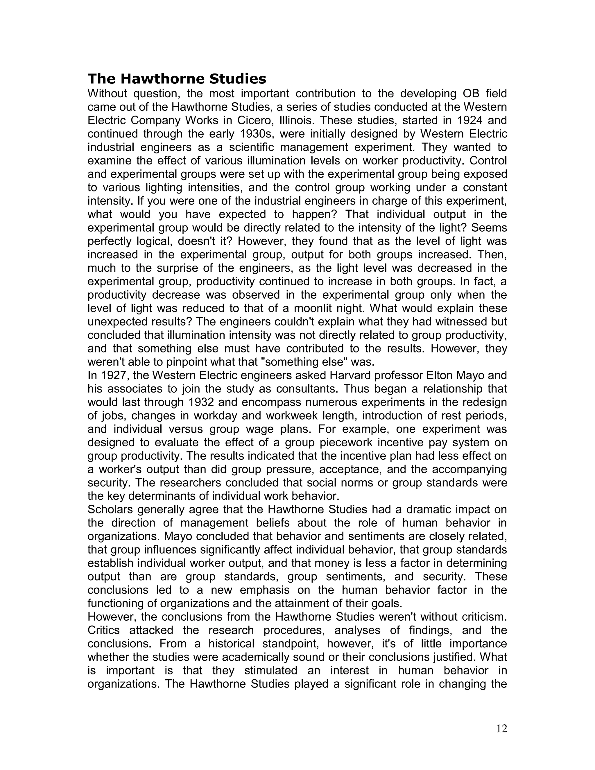 The Hawthorne Studies
Without question, the most important contribution to the developing OB field
came out of the Hawthorne Studies, a series of studies conducted at the Western
Electric Company Works in Cicero, Illinois. These studies, started in 1924 and
continued through the early 1930s, were initially designed by Western Electric
industrial engineers as a scientific management experiment. They wanted to
examine the effect of various illumination levels on worker productivity. Control
and experimental groups were set up with the experimental group being exposed
to various lighting intensities, and the control group working under a constant
intensity. If you were one of the industrial engineers in charge of this experiment,
what would you have expected to happen? That individual output in the
experimental group would be directly related to the intensity of the light? Seems
perfectly logical, doesn't it? However, they found that as the level of light was
increased in the experimental group, output for both groups increased. Then,
much to the surprise of the engineers, as the light level was decreased in the
experimental group, productivity continued to increase in both groups. In fact, a
productivity decrease was observed in the experimental group only when the
level of light was reduced to that of a moonlit night. What would explain these
unexpected results? The engineers couldn't explain what they had witnessed but
concluded that illumination intensity was not directly related to group productivity,
and that something else must have contributed to the results. However, they
weren't able to pinpoint what that "something else" was.
In 1927, the Western Electric engineers asked Harvard professor Elton Mayo and
his associates to join the study as consultants. Thus began a relationship that
would last through 1932 and encompass numerous experiments in the redesign
of jobs, changes in workday and workweek length, introduction of rest periods,
and individual versus group wage plans. For example, one experiment was
designed to evaluate the effect of a group piecework incentive pay system on
group productivity. The results indicated that the incentive plan had less effect on
a worker's output than did group pressure, acceptance, and the accompanying
security. The researchers concluded that social norms or group standards were
the key determinants of individual work behavior.
Scholars generally agree that the Hawthorne Studies had a dramatic impact on
the direction of management beliefs about the role of human behavior in
organizations. Mayo concluded that behavior and sentiments are closely related,
that group influences significantly affect individual behavior, that group standards
establish individual worker output, and that money is less a factor in determining
output than are group standards, group sentiments, and security. These
conclusions led to a new emphasis on the human behavior factor in the
functioning of organizations and the attainment of their goals.
However, the conclusions from the Hawthorne Studies weren't without criticism.
Critics attacked the research procedures, analyses of findings, and the
conclusions. From a historical standpoint, however, it's of little importance
whether the studies were academically sound or their conclusions justified. What
is important is that they stimulated an interest in human behavior in
organizations. The Hawthorne Studies played a significant role in changing the


                                                                                  12
 