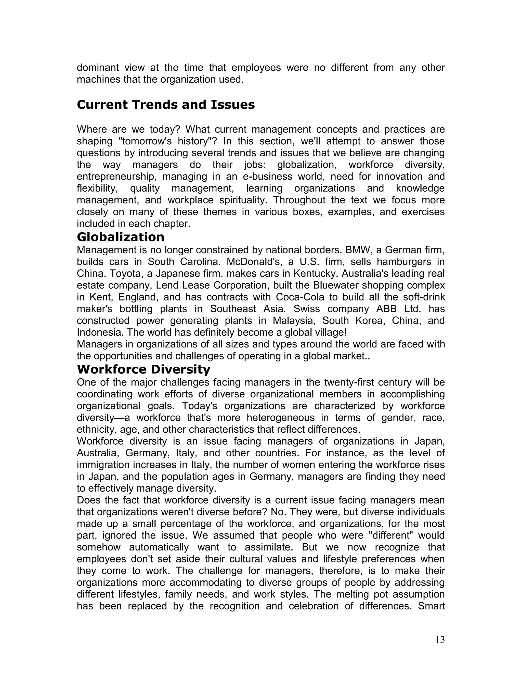 dominant view at the time that employees were no different from any other
machines that the organization used.

Current Trends and Issues
Where are we today? What current management concepts and practices are
shaping "tomorrow's history"? In this section, we'll attempt to answer those
questions by introducing several trends and issues that we believe are changing
the way managers do their jobs: globalization, workforce diversity,
entrepreneurship, managing in an e-business world, need for innovation and
flexibility, quality management, learning organizations and knowledge
management, and workplace spirituality. Throughout the text we focus more
closely on many of these themes in various boxes, examples, and exercises
included in each chapter.
Globalization
Management is no longer constrained by national borders. BMW, a German firm,
builds cars in South Carolina. McDonald's, a U.S. firm, sells hamburgers in
China. Toyota, a Japanese firm, makes cars in Kentucky. Australia's leading real
estate company, Lend Lease Corporation, built the Bluewater shopping complex
in Kent, England, and has contracts with Coca-Cola to build all the soft-drink
maker's bottling plants in Southeast Asia. Swiss company ABB Ltd. has
constructed power generating plants in Malaysia, South Korea, China, and
Indonesia. The world has definitely become a global village!
Managers in organizations of all sizes and types around the world are faced with
the opportunities and challenges of operating in a global market..
Workforce Diversity
One of the major challenges facing managers in the twenty-first century will be
coordinating work efforts of diverse organizational members in accomplishing
organizational goals. Today's organizations are characterized by workforce
diversity—a workforce that's more heterogeneous in terms of gender, race,
ethnicity, age, and other characteristics that reflect differences.
Workforce diversity is an issue facing managers of organizations in Japan,
Australia, Germany, Italy, and other countries. For instance, as the level of
immigration increases in Italy, the number of women entering the workforce rises
in Japan, and the population ages in Germany, managers are finding they need
to effectively manage diversity.
Does the fact that workforce diversity is a current issue facing managers mean
that organizations weren't diverse before? No. They were, but diverse individuals
made up a small percentage of the workforce, and organizations, for the most
part, ignored the issue. We assumed that people who were "different" would
somehow automatically want to assimilate. But we now recognize that
employees don't set aside their cultural values and lifestyle preferences when
they come to work. The challenge for managers, therefore, is to make their
organizations more accommodating to diverse groups of people by addressing
different lifestyles, family needs, and work styles. The melting pot assumption
has been replaced by the recognition and celebration of differences. Smart


                                                                              13
 
