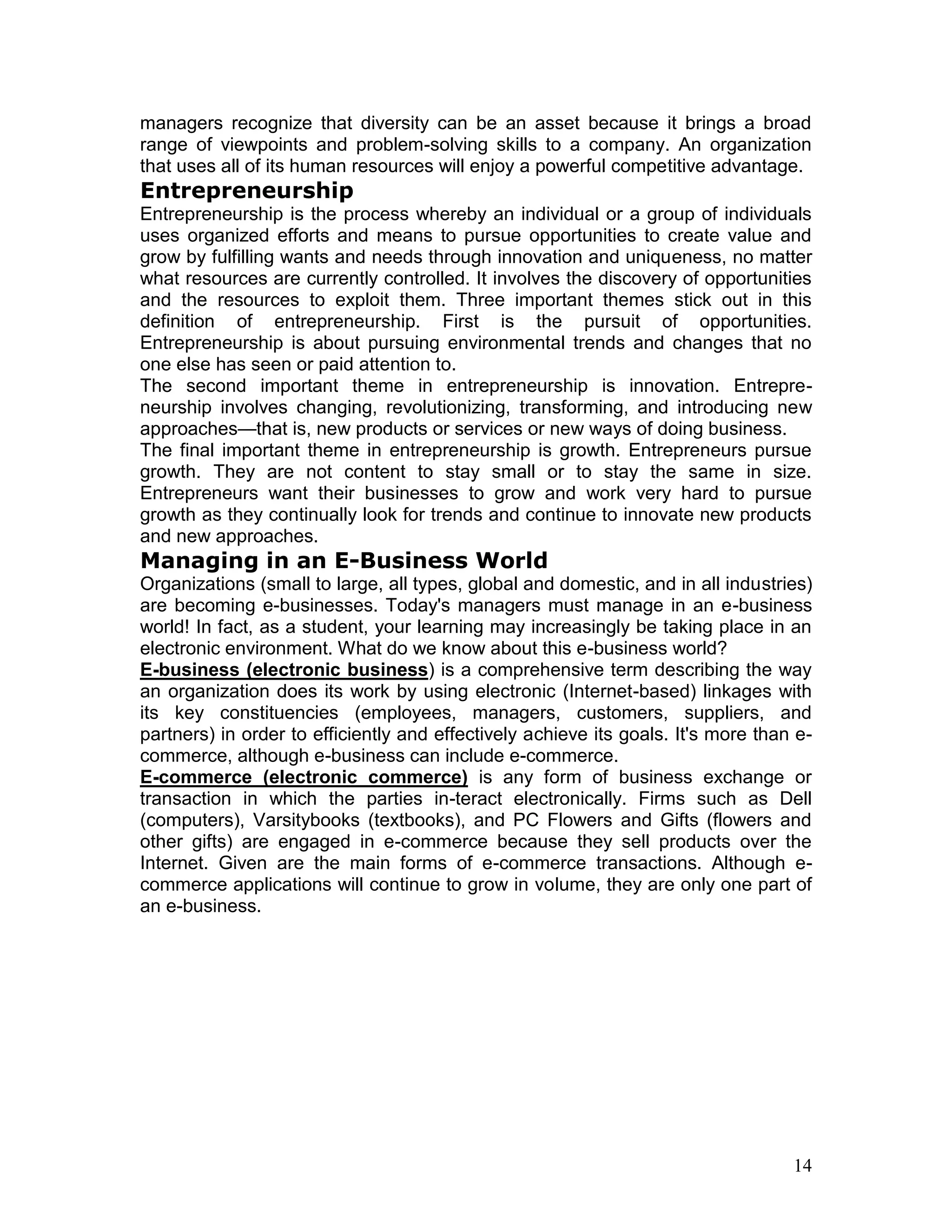 managers recognize that diversity can be an asset because it brings a broad
range of viewpoints and problem-solving skills to a company. An organization
that uses all of its human resources will enjoy a powerful competitive advantage.
Entrepreneurship
Entrepreneurship is the process whereby an individual or a group of individuals
uses organized efforts and means to pursue opportunities to create value and
grow by fulfilling wants and needs through innovation and uniqueness, no matter
what resources are currently controlled. It involves the discovery of opportunities
and the resources to exploit them. Three important themes stick out in this
definition of entrepreneurship. First is the pursuit of opportunities.
Entrepreneurship is about pursuing environmental trends and changes that no
one else has seen or paid attention to.
The second important theme in entrepreneurship is innovation. Entrepre-
neurship involves changing, revolutionizing, transforming, and introducing new
approaches—that is, new products or services or new ways of doing business.
The final important theme in entrepreneurship is growth. Entrepreneurs pursue
growth. They are not content to stay small or to stay the same in size.
Entrepreneurs want their businesses to grow and work very hard to pursue
growth as they continually look for trends and continue to innovate new products
and new approaches.
Managing in an E-Business World
Organizations (small to large, all types, global and domestic, and in all industries)
are becoming e-businesses. Today's managers must manage in an e-business
world! In fact, as a student, your learning may increasingly be taking place in an
electronic environment. What do we know about this e-business world?
E-business (electronic business) is a comprehensive term describing the way
an organization does its work by using electronic (Internet-based) linkages with
its key constituencies (employees, managers, customers, suppliers, and
partners) in order to efficiently and effectively achieve its goals. It's more than e-
commerce, although e-business can include e-commerce.
E-commerce (electronic commerce) is any form of business exchange or
transaction in which the parties in-teract electronically. Firms such as Dell
(computers), Varsitybooks (textbooks), and PC Flowers and Gifts (flowers and
other gifts) are engaged in e-commerce because they sell products over the
Internet. Given are the main forms of e-commerce transactions. Although e-
commerce applications will continue to grow in volume, they are only one part of
an e-business.




                                                                                   14
 