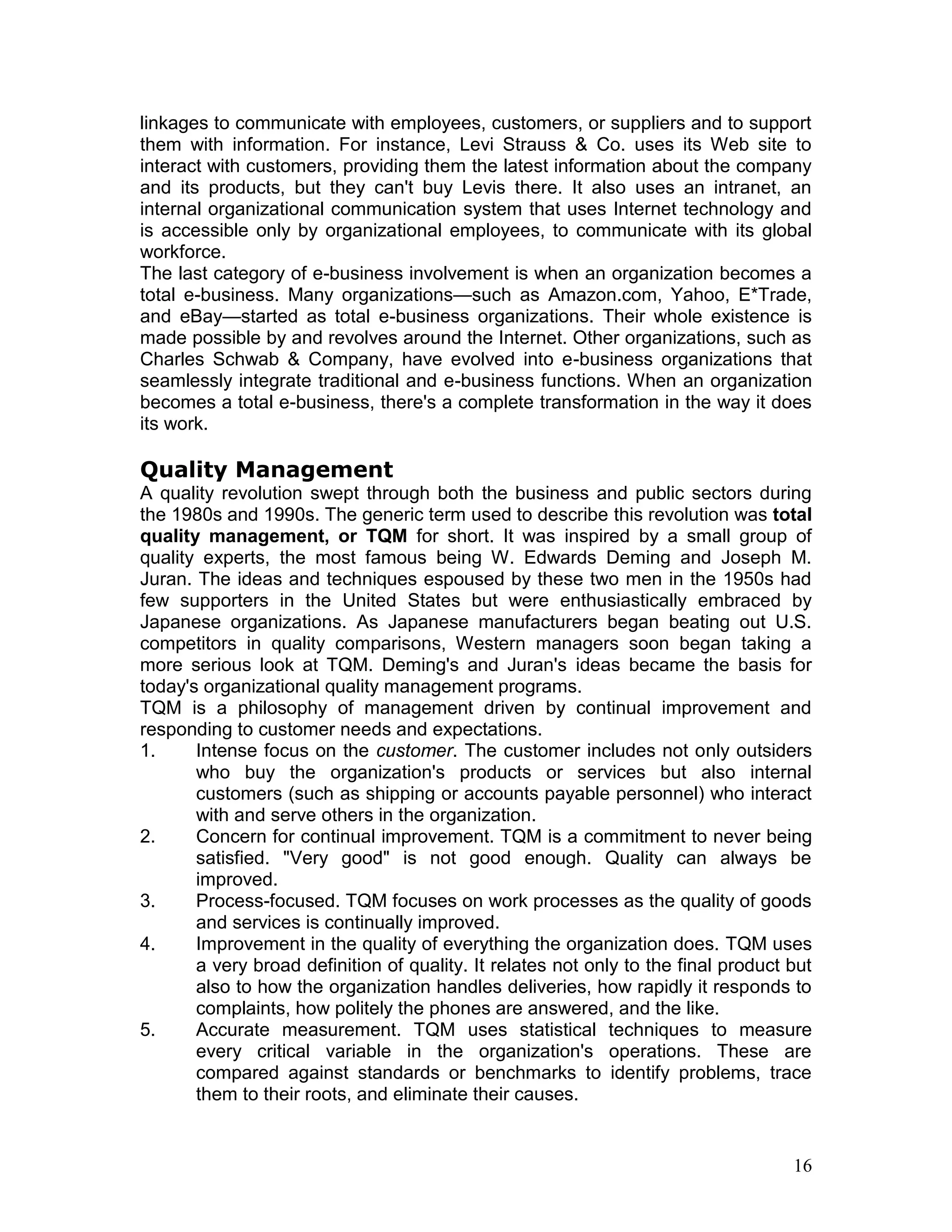 linkages to communicate with employees, customers, or suppliers and to support
them with information. For instance, Levi Strauss & Co. uses its Web site to
interact with customers, providing them the latest information about the company
and its products, but they can't buy Levis there. It also uses an intranet, an
internal organizational communication system that uses Internet technology and
is accessible only by organizational employees, to communicate with its global
workforce.
The last category of e-business involvement is when an organization becomes a
total e-business. Many organizations—such as Amazon.com, Yahoo, E*Trade,
and eBay—started as total e-business organizations. Their whole existence is
made possible by and revolves around the Internet. Other organizations, such as
Charles Schwab & Company, have evolved into e-business organizations that
seamlessly integrate traditional and e-business functions. When an organization
becomes a total e-business, there's a complete transformation in the way it does
its work.

Quality Management
A quality revolution swept through both the business and public sectors during
the 1980s and 1990s. The generic term used to describe this revolution was total
quality management, or TQM for short. It was inspired by a small group of
quality experts, the most famous being W. Edwards Deming and Joseph M.
Juran. The ideas and techniques espoused by these two men in the 1950s had
few supporters in the United States but were enthusiastically embraced by
Japanese organizations. As Japanese manufacturers began beating out U.S.
competitors in quality comparisons, Western managers soon began taking a
more serious look at TQM. Deming's and Juran's ideas became the basis for
today's organizational quality management programs.
TQM is a philosophy of management driven by continual improvement and
responding to customer needs and expectations.
1.     Intense focus on the customer. The customer includes not only outsiders
       who buy the organization's products or services but also internal
       customers (such as shipping or accounts payable personnel) who interact
       with and serve others in the organization.
2.     Concern for continual improvement. TQM is a commitment to never being
       satisfied. "Very good" is not good enough. Quality can always be
       improved.
3.     Process-focused. TQM focuses on work processes as the quality of goods
       and services is continually improved.
4.     Improvement in the quality of everything the organization does. TQM uses
       a very broad definition of quality. It relates not only to the final product but
       also to how the organization handles deliveries, how rapidly it responds to
       complaints, how politely the phones are answered, and the like.
5.     Accurate measurement. TQM uses statistical techniques to measure
       every critical variable in the organization's operations. These are
       compared against standards or benchmarks to identify problems, trace
       them to their roots, and eliminate their causes.


                                                                                    16
 