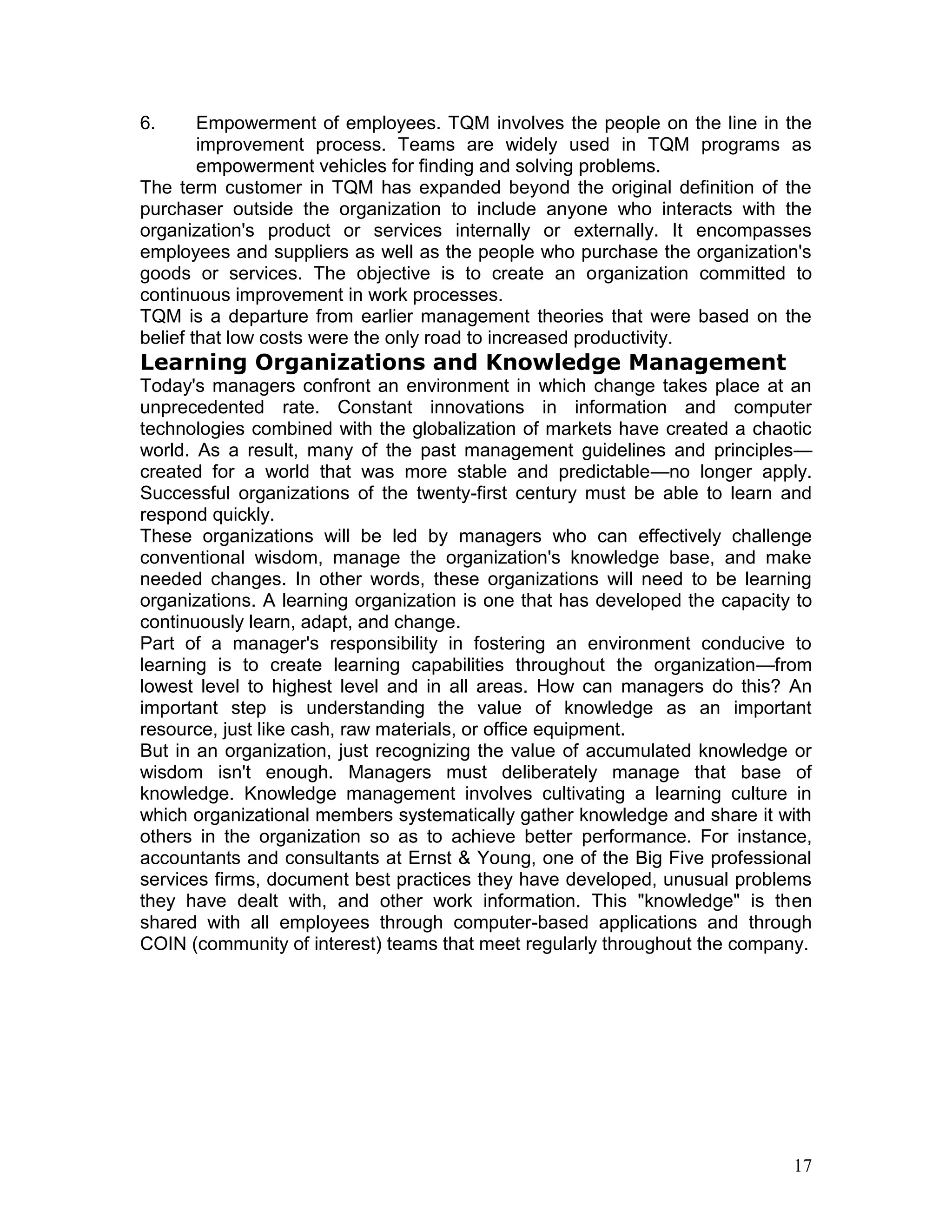 6.      Empowerment of employees. TQM involves the people on the line in the
        improvement process. Teams are widely used in TQM programs as
        empowerment vehicles for finding and solving problems.
The term customer in TQM has expanded beyond the original definition of the
purchaser outside the organization to include anyone who interacts with the
organization's product or services internally or externally. It encompasses
employees and suppliers as well as the people who purchase the organization's
goods or services. The objective is to create an organization committed to
continuous improvement in work processes.
TQM is a departure from earlier management theories that were based on the
belief that low costs were the only road to increased productivity.
Learning Organizations and Knowledge Management
Today's managers confront an environment in which change takes place at an
unprecedented rate. Constant innovations in information and computer
technologies combined with the globalization of markets have created a chaotic
world. As a result, many of the past management guidelines and principles—
created for a world that was more stable and predictable—no longer apply.
Successful organizations of the twenty-first century must be able to learn and
respond quickly.
These organizations will be led by managers who can effectively challenge
conventional wisdom, manage the organization's knowledge base, and make
needed changes. In other words, these organizations will need to be learning
organizations. A learning organization is one that has developed the capacity to
continuously learn, adapt, and change.
Part of a manager's responsibility in fostering an environment conducive to
learning is to create learning capabilities throughout the organization—from
lowest level to highest level and in all areas. How can managers do this? An
important step is understanding the value of knowledge as an important
resource, just like cash, raw materials, or office equipment.
But in an organization, just recognizing the value of accumulated knowledge or
wisdom isn't enough. Managers must deliberately manage that base of
knowledge. Knowledge management involves cultivating a learning culture in
which organizational members systematically gather knowledge and share it with
others in the organization so as to achieve better performance. For instance,
accountants and consultants at Ernst & Young, one of the Big Five professional
services firms, document best practices they have developed, unusual problems
they have dealt with, and other work information. This "knowledge" is then
shared with all employees through computer-based applications and through
COIN (community of interest) teams that meet regularly throughout the company.




                                                                             17
 
